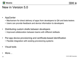 Mobile

New in Version 5.0


•  AppCenter
     •  Mechanism for direct delivery of apps from developers to QA and beta testers
     •  Users can provide feedback and device information to developers


•  Distributing custom shells between developers
     •  Improved collaboration between teams with different skillsets


•  Per-app device provisioning and certificate-based identification
     •  Flexible integration with existing provisioning systems


•  Visual tools

•  More…
32                                                                        © 2012 IBM Corporation
 
