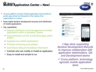 Mobile
  Mobile Application Center – New!!
  !
  A cross platform private mobile application store similar to
   public app stores but focused on the needs of an
   organization or a team
  Ease highly iterative development process and distribution
   of mobile applications
  Key capabilities:
         Delivers distribution and management of mobile
          applications within a company / teams
         Easy distribution of iOS and Android apps within
          a team
         Supports any mobile applications
         Provides versioning and updates                               App store supporting
         Centralizes rating and feedback information             iterative development lifecycle
         Controls who can modify or install an application        to improve collaboration with
                                                                   application stakeholders, QA
         Easy to install and simple to run
                                                                      and Development teams
                                                                     Cross platform, technology
                                                                    agnostic mobile application
                                                                               store
  37                                                                                 © 2012 IBM Corporation
 