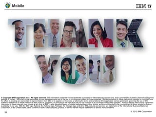 Mobile




© Copyright IBM Corporation 2012. All rights reserved. The information contained in these materials is provided for informational purposes only, and is provided AS IS without warranty of any kind,
express or implied. IBM shall not be responsible for any damages arising out of the use of, or otherwise related to, these materials. Nothing contained in these materials is intended to, nor shall have
the effect of, creating any warranties or representations from IBM or its suppliers or licensors, or altering the terms and conditions of the applicable license agreement governing the use of IBM
software. References in these materials to IBM products, programs, or services do not imply that they will be available in all countries in which IBM operates. Product release dates and/or capabilities
referenced in these materials may change at any time at IBM’s sole discretion based on market opportunities or other factors, and are not intended to be a commitment to future product or feature
availability in any way. IBM, the IBM logo, Rational, the Rational logo, Telelogic, the Telelogic logo, and other IBM products and services are trademarks of the International Business Machines
Corporation, in the United States, other countries or both. Other company, product, or service names may be trademarks or service marks of others.

    38                                                                                                                                                                    © 2012 IBM Corporation
 