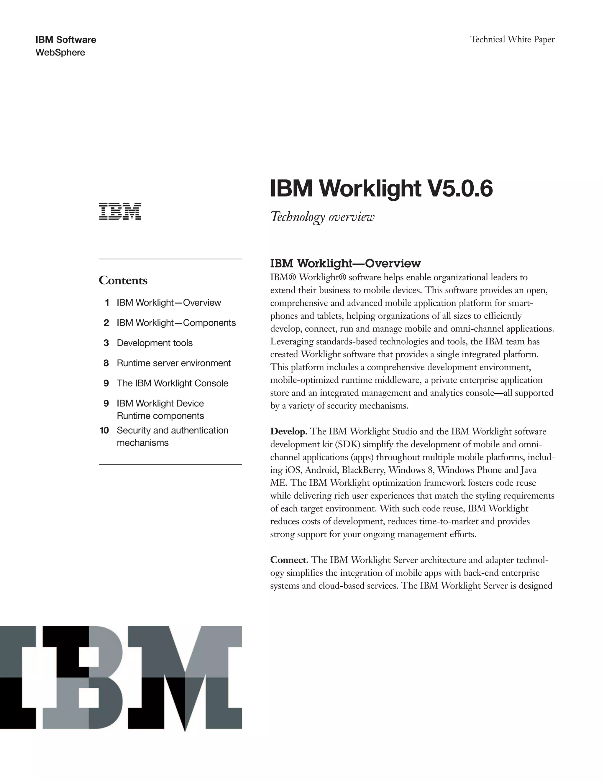 IBM Software
WebSphere
Technical White Paper
IBM Worklight V5.0.6
Technology overview
Contents
1 IBM Worklight—Overview
2 IBM Worklight—Components
3 Development tools
8 Runtime server environment
9 The IBM Worklight Console
9
10
IBM Worklight Device
Runtime components
Security and authentication
mechanisms
IBM Worklight—Overview
IBM® Worklight® software helps enable organizational leaders to
extend their business to mobile devices. This software provides an open,
comprehensive and advanced mobile application platform for smart-
phones and tablets, helping organizations of all sizes to efficiently
develop, connect, run and manage mobile and omni-channel applications.
Leveraging standards-based technologies and tools, the IBM team has
created Worklight software that provides a single integrated platform.
This platform includes a comprehensive development environment,
mobile-optimized runtime middleware, a private enterprise application
store and an integrated management and analytics console—all supported
by a variety of security mechanisms.
Develop. The IBM Worklight Studio and the IBM Worklight software
development kit (SDK) simplify the development of mobile and omni-
channel applications (apps) throughout multiple mobile platforms, includ-
ing iOS, Android, BlackBerry, Windows 8, Windows Phone and Java
ME. The IBM Worklight optimization framework fosters code reuse
while delivering rich user experiences that match the styling requirements
of each target environment. With such code reuse, IBM Worklight
reduces costs of development, reduces time-to-market and provides
strong support for your ongoing management efforts.
Connect. The IBM Worklight Server architecture and adapter technol-
ogy simplifies the integration of mobile apps with back-end enterprise
systems and cloud-based services. The IBM Worklight Server is designed
 