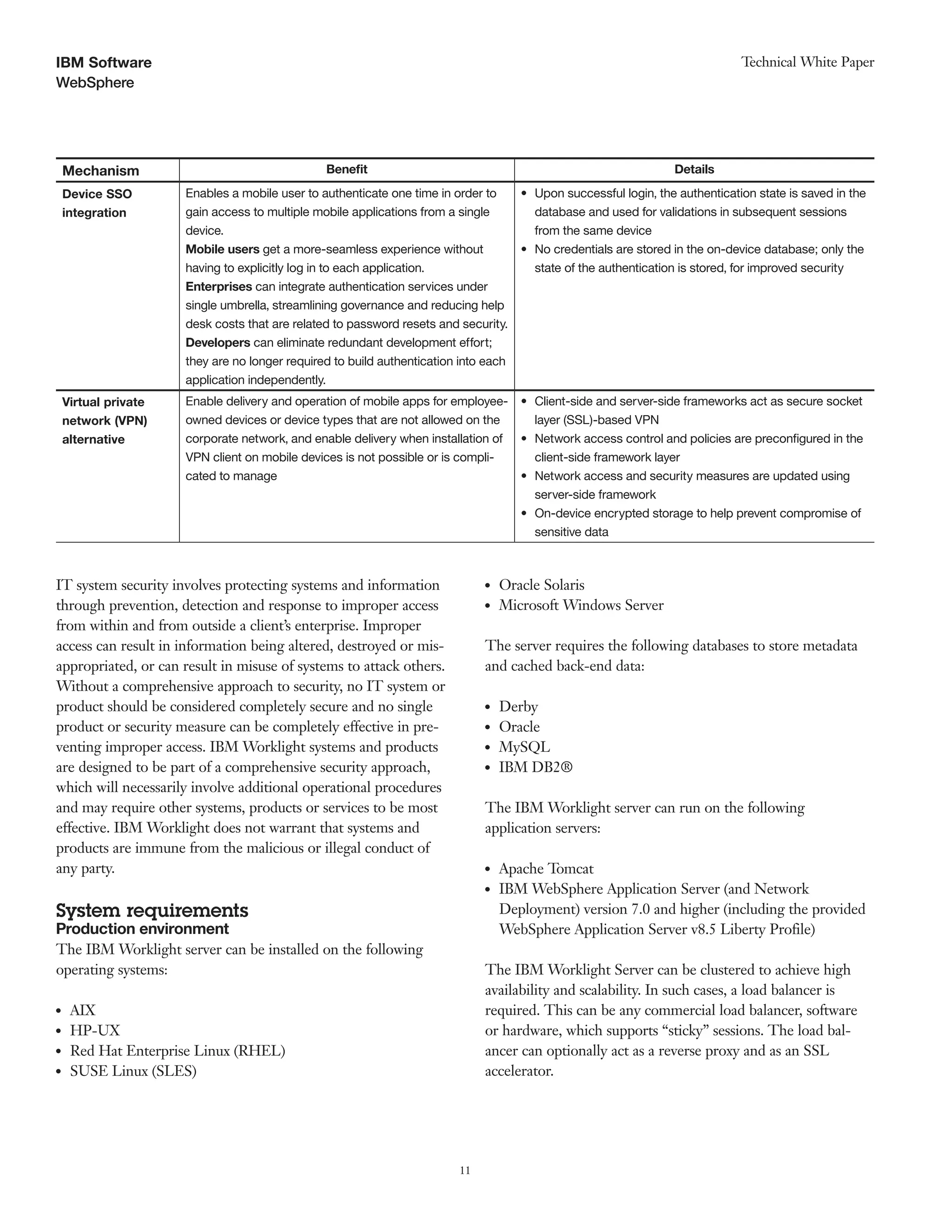 11
WebSphere
Technical White PaperIBM Software
Mechanism Benefit Details
Device SSO Enables a mobile user to authenticate one time in order to •	 Upon successful login, the authentication state is saved in the
integration gain access to multiple mobile applications from a single
device.
Mobile users get a more-seamless experience without
having to explicitly log in to each application.
Enterprises can integrate authentication services under
single umbrella, streamlining governance and reducing help
desk costs that are related to password resets and security.
Developers can eliminate redundant development effort;
they are no longer required to build authentication into each
application independently.
database and used for validations in subsequent sessions
from the same device
•	 No credentials are stored in the on-device database; only the
state of the authentication is stored, for improved security
Virtual private Enable delivery and operation of mobile apps for employee- •	 Client-side and server-side frameworks act as secure socket
network (VPN) owned devices or device types that are not allowed on the layer (SSL)-based VPN
alternative corporate network, and enable delivery when installation of
VPN client on mobile devices is not possible or is compli-
cated to manage
•	 Network access control and policies are preconfigured in the
client-side framework layer
•	 Network access and security measures are updated using
server-side framework
•	 On-device encrypted storage to help prevent compromise of
sensitive data
IT system security involves protecting systems and information
through prevention, detection and response to improper access
from within and from outside a client’s enterprise. Improper
access can result in information being altered, destroyed or mis-
appropriated, or can result in misuse of systems to attack others.
Without a comprehensive approach to security, no IT system or
product should be considered completely secure and no single
product or security measure can be completely effective in pre-
venting improper access. IBM Worklight systems and products
are designed to be part of a comprehensive security approach,
which will necessarily involve additional operational procedures
and may require other systems, products or services to be most
effective. IBM Worklight does not warrant that systems and
products are immune from the malicious or illegal conduct of
any party.
System requirements
Production environment
The IBM Worklight server can be installed on the following
operating systems:
●● AIX
●● HP-UX
●● Red Hat Enterprise Linux (RHEL)
●● SUSE Linux (SLES)
●● Oracle Solaris
●● Microsoft Windows Server
The server requires the following databases to store metadata
and cached back-end data:
●● Derby
●● Oracle
●● MySQL
●● IBM DB2®
The IBM Worklight server can run on the following
application servers:
●● Apache Tomcat
●● IBM WebSphere Application Server (and Network
Deployment) version 7.0 and higher (including the provided
WebSphere Application Server v8.5 Liberty Profile)
The IBM Worklight Server can be clustered to achieve high
availability and scalability. In such cases, a load balancer is
required. This can be any commercial load balancer, software
or hardware, which supports “sticky” sessions. The load bal-
ancer can optionally act as a reverse proxy and as an SSL
accelerator.
 