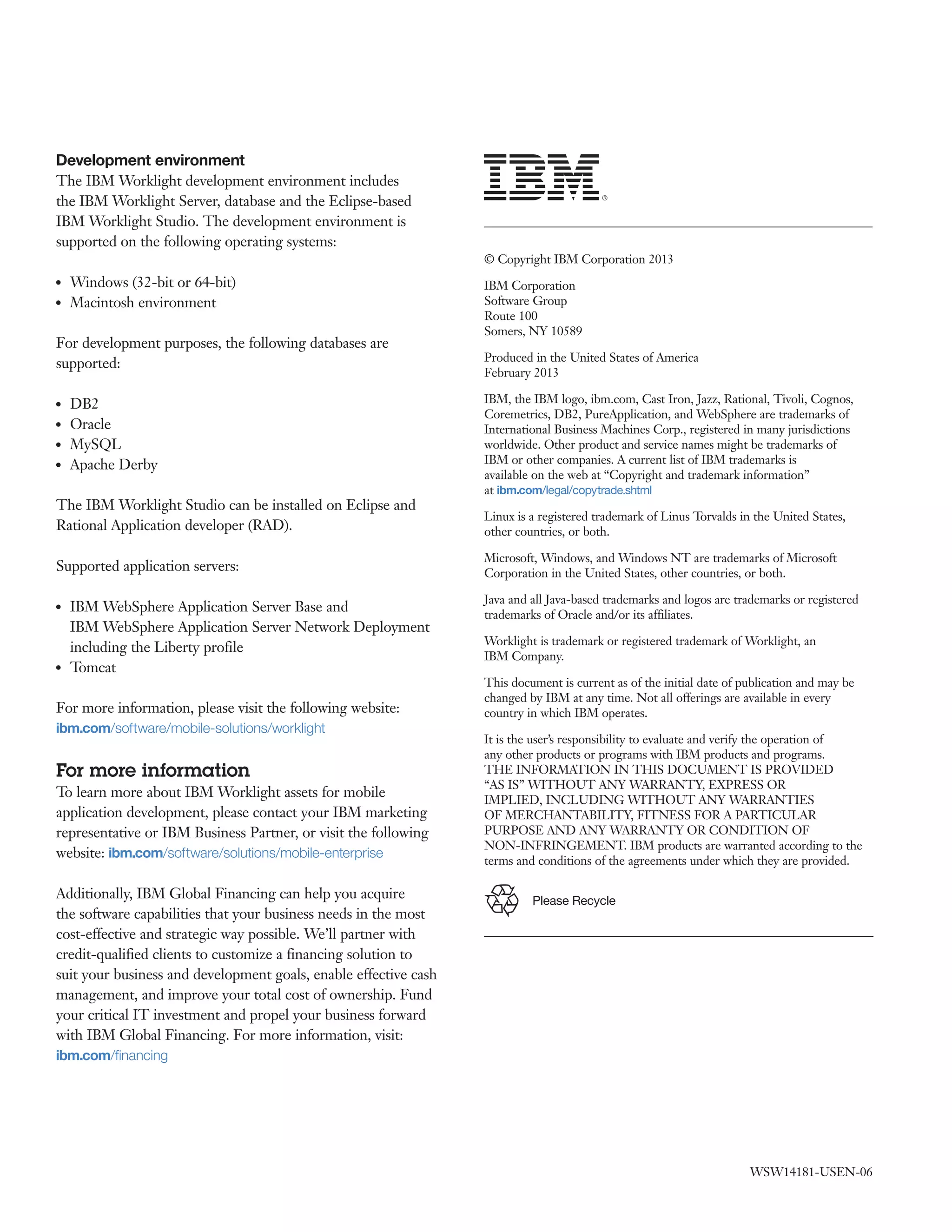 Please Recycle
Development environment
The IBM Worklight development environment includes
the IBM Worklight Server, database and the Eclipse-based
IBM Worklight Studio. The development environment is
supported on the following operating systems:
●● Windows (32-bit or 64-bit)
●● Macintosh environment
For development purposes, the following databases are
supported:
●● DB2
●● Oracle
●● MySQL
●● Apache Derby
The IBM Worklight Studio can be installed on Eclipse and
Rational Application developer (RAD).
Supported application servers:
●● IBM WebSphere Application Server Base and
IBM WebSphere Application Server Network Deployment
including the Liberty profile
●● Tomcat
For more information, please visit the following website:
ibm.com/software/mobile-solutions/worklight
For more information
To learn more about IBM Worklight assets for mobile
application development, please contact your IBM marketing
representative or IBM Business Partner, or visit the following
website: ibm.com/software/solutions/mobile-enterprise
Additionally, IBM Global Financing can help you acquire
the software capabilities that your business needs in the most
cost-effective and strategic way possible. We’ll partner with
credit-qualified clients to customize a financing solution to
suit your business and development goals, enable effective cash
management, and improve your total cost of ownership. Fund
your critical IT investment and propel your business forward
with IBM Global Financing. For more information, visit:
ibm.com/financing
© Copyright IBM Corporation 2013
IBM Corporation
Software Group
Route 100
Somers, NY 10589
Produced in the United States of America
February 2013
IBM, the IBM logo, ibm.com, Cast Iron, Jazz, Rational, Tivoli, Cognos,
Coremetrics, DB2, PureApplication, and WebSphere are trademarks of
International Business Machines Corp., registered in many jurisdictions
worldwide. Other product and service names might be trademarks of
IBM or other companies. A current list of IBM trademarks is
available on the web at “Copyright and trademark information”
at ibm.com/legal/copytrade.shtml
Linux is a registered trademark of Linus Torvalds in the United States,
other countries, or both.
Microsoft, Windows, and Windows NT are trademarks of Microsoft
Corporation in the United States, other countries, or both.
Java and all Java-based trademarks and logos are trademarks or registered
trademarks of Oracle and/or its affiliates.
Worklight is trademark or registered trademark of Worklight, an
IBM Company.
This document is current as of the initial date of publication and may be
changed by IBM at any time. Not all offerings are available in every
country in which IBM operates.
It is the user’s responsibility to evaluate and verify the operation of
any other products or programs with IBM products and programs.
THE INFORMATION IN THIS DOCUMENT IS PROVIDED
“AS IS” WITHOUT ANY WARRANTY, EXPRESS OR
IMPLIED, INCLUDING WITHOUT ANY WARRANTIES
OF MERCHANTABILITY, FITNESS FOR A PARTICULAR
PURPOSE AND ANY WARRANTY OR CONDITION OF
NON-INFRINGEMENT. IBM products are warranted according to the
terms and conditions of the agreements under which they are provided.
WSW14181-USEN-06
 