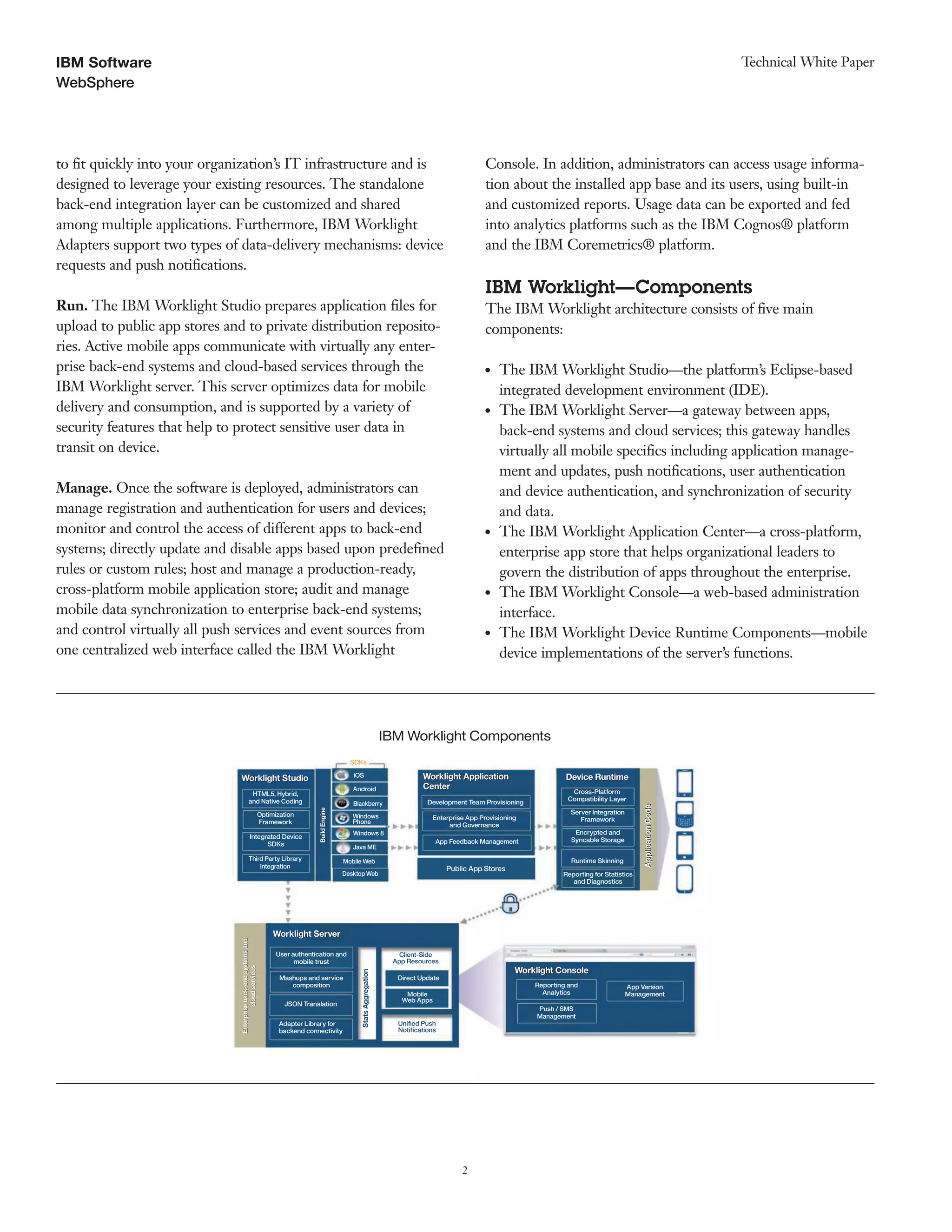 2
WebSphere
Technical White PaperIBM Software
to fit quickly into your organization’s IT infrastructure and is
designed to leverage your existing resources. The standalone
back-end integration layer can be customized and shared
among multiple applications. Furthermore, IBM Worklight
Adapters support two types of data-delivery mechanisms: device
requests and push notifications.
Run. The IBM Worklight Studio prepares application files for
upload to public app stores and to private distribution reposito-
ries. Active mobile apps communicate with virtually any enter-
prise back-end systems and cloud-based services through the
IBM Worklight server. This server optimizes data for mobile
delivery and consumption, and is supported by a variety of
security features that help to protect sensitive user data in
transit on device.
Manage. Once the software is deployed, administrators can
manage registration and authentication for users and devices;
monitor and control the access of different apps to back-end
systems; directly update and disable apps based upon predefined
rules or custom rules; host and manage a production-ready,
cross-platform mobile application store; audit and manage
mobile data synchronization to enterprise back-end systems;
and control virtually all push services and event sources from
one centralized web interface called the IBM Worklight
Console. In addition, administrators can access usage informa-
tion about the installed app base and its users, using built-in
and customized reports. Usage data can be exported and fed
into analytics platforms such as the IBM Cognos® platform
and the IBM Coremetrics® platform.
IBM Worklight—Components
The IBM Worklight architecture consists of five main
components:
●● The IBM Worklight Studio—the platform’s Eclipse-based
integrated development environment (IDE).
●● The IBM Worklight Server—a gateway between apps,
back-end systems and cloud services; this gateway handles
virtually all mobile specifics including application manage-
ment and updates, push notifications, user authentication
and device authentication, and synchronization of security
and data.
●● The IBM Worklight Application Center—a cross-platform,
enterprise app store that helps organizational leaders to
govern the distribution of apps throughout the enterprise.
●● The IBM Worklight Console—a web-based administration
interface.
●● The IBM Worklight Device Runtime Components—mobile
device implementations of the server’s functions.
Enterpriseback-endsystemsand
cloudservices
ApplicationCode
Worklight Application
Center
IBM Worklight Components
Worklight StudioWorklight Studio
Worklight ServerWorklight Server
Worklight ConsoleWorklight Console
BuildEngine
Worklight Application
Center
Device RuntimeDevice Runtime
ApplicationCode
HTML5, Hybrid,
and Native Coding
iOS
SDKs
Android
Blackberry Development Team Provisioning
Enterprise App Provisioning
and Governance
App Feedback Management
Public App Stores
Cross-Platform
Compatibility Layer
Server Integration
Framework
Encrypted and
Syncable Storage
Reporting for Statistics
and Diagnostics
Runtime Skinning
Windows
Phone
Windows 8
Java ME
Mobile Web
Desktop Web
Optimization
Framework
Integrated Device
SDKs
User authentication and
mobile trust
Mobile
Web Apps
Direct Update
Reporting and
Analytics
Push / SMS
Management
App Version
Management
Client-Side
App Resources
Uniﬁed Push
Notiﬁcations
Mashups and service
composition
JSON Translation
Adapter Library for
backend connectivity
Third Party Library
Integration
BuildEngine
Enterpriseback-endsystemsand
cloudservices
StatsAggregation
 