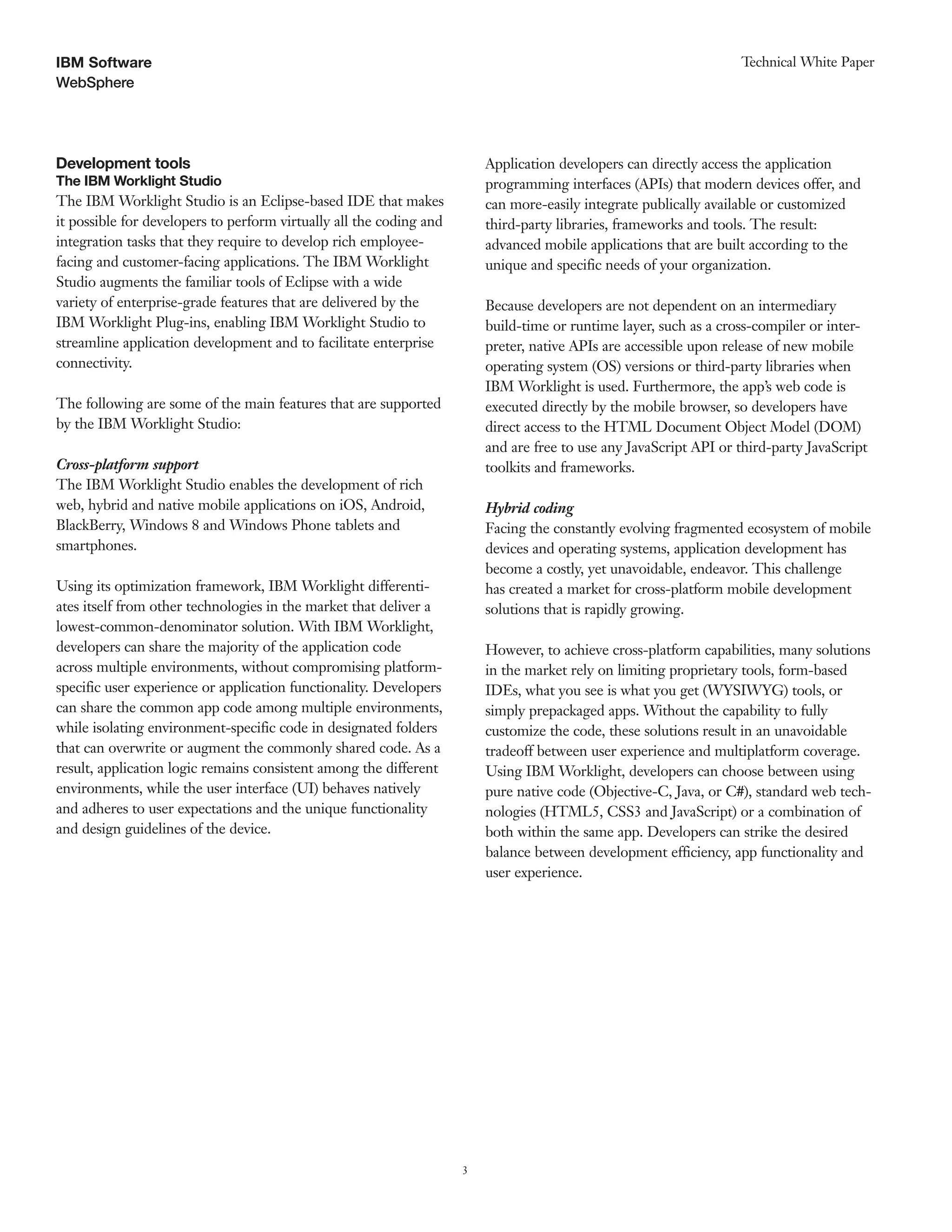 3
WebSphere
Technical White PaperIBM Software
Development tools
The IBM Worklight Studio
The IBM Worklight Studio is an Eclipse-based IDE that makes
it possible for developers to perform virtually all the coding and
integration tasks that they require to develop rich employee-
facing and customer-facing applications. The IBM Worklight
Studio augments the familiar tools of Eclipse with a wide
variety of enterprise-grade features that are delivered by the
IBM Worklight Plug-ins, enabling IBM Worklight Studio to
streamline application development and to facilitate enterprise
connectivity.
The following are some of the main features that are supported
by the IBM Worklight Studio:
Cross-platform support
The IBM Worklight Studio enables the development of rich
web, hybrid and native mobile applications on iOS, Android,
BlackBerry, Windows 8 and Windows Phone tablets and
smartphones.
Using its optimization framework, IBM Worklight differenti-
ates itself from other technologies in the market that deliver a
lowest-common-denominator solution. With IBM Worklight,
developers can share the majority of the application code
across multiple environments, without compromising platform-
specific user experience or application functionality. Developers
can share the common app code among multiple environments,
while isolating environment-specific code in designated folders
that can overwrite or augment the commonly shared code. As a
result, application logic remains consistent among the different
environments, while the user interface (UI) behaves natively
and adheres to user expectations and the unique functionality
and design guidelines of the device.
Application developers can directly access the application
programming interfaces (APIs) that modern devices offer, and
can more-easily integrate publically available or customized
third-party libraries, frameworks and tools. The result:
advanced mobile applications that are built according to the
unique and specific needs of your organization.
Because developers are not dependent on an intermediary
build-time or runtime layer, such as a cross-compiler or inter-
preter, native APIs are accessible upon release of new mobile
operating system (OS) versions or third-party libraries when
IBM Worklight is used. Furthermore, the app’s web code is
executed directly by the mobile browser, so developers have
direct access to the HTML Document Object Model (DOM)
and are free to use any JavaScript API or third-party JavaScript
toolkits and frameworks.
Hybrid coding
Facing the constantly evolving fragmented ecosystem of mobile
devices and operating systems, application development has
become a costly, yet unavoidable, endeavor. This challenge
has created a market for cross-platform mobile development
solutions that is rapidly growing.
However, to achieve cross-platform capabilities, many solutions
in the market rely on limiting proprietary tools, form-based
IDEs, what you see is what you get (WYSIWYG) tools, or
simply prepackaged apps. Without the capability to fully
customize the code, these solutions result in an unavoidable
tradeoff between user experience and multiplatform coverage.
Using IBM Worklight, developers can choose between using
pure native code (Objective-C, Java, or C#), standard web tech-
nologies (HTML5, CSS3 and JavaScript) or a combination of
both within the same app. Developers can strike the desired
balance between development efficiency, app functionality and
user experience.
 