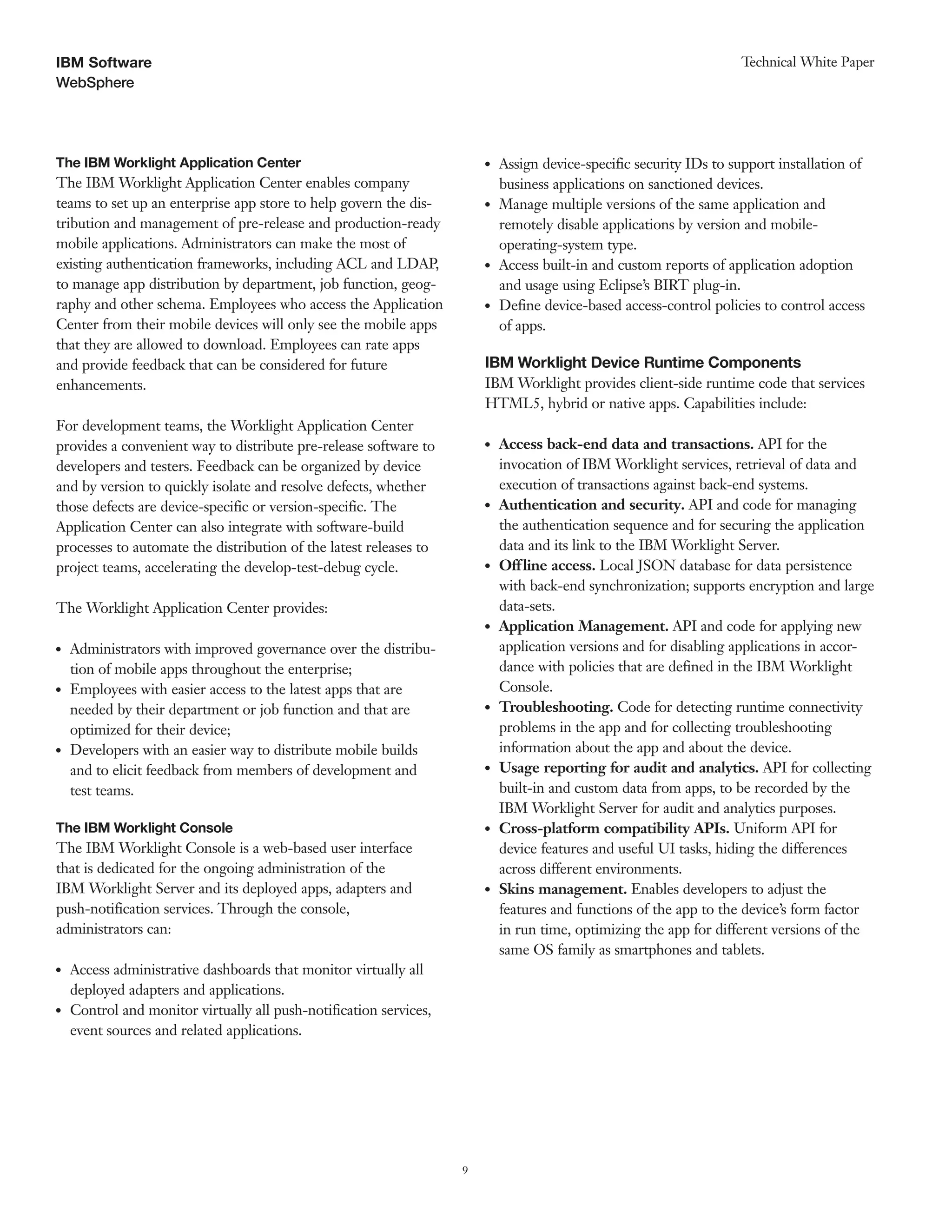 9
WebSphere
Technical White PaperIBM Software
The IBM Worklight Application Center
The IBM Worklight Application Center enables company
teams to set up an enterprise app store to help govern the dis-
tribution and management of pre-release and production-ready
mobile applications. Administrators can make the most of
existing authentication frameworks, including ACL and LDAP,
to manage app distribution by department, job function, geog-
raphy and other schema. Employees who access the Application
Center from their mobile devices will only see the mobile apps
that they are allowed to download. Employees can rate apps
and provide feedback that can be considered for future
enhancements.
For development teams, the Worklight Application Center
provides a convenient way to distribute pre-release software to
developers and testers. Feedback can be organized by device
and by version to quickly isolate and resolve defects, whether
those defects are device-specific or version-specific. The
Application Center can also integrate with software-build
processes to automate the distribution of the latest releases to
project teams, accelerating the develop-test-debug cycle.
The Worklight Application Center provides:
●● Administrators with improved governance over the distribu-
tion of mobile apps throughout the enterprise;
●● Employees with easier access to the latest apps that are
needed by their department or job function and that are
optimized for their device;
●● Developers with an easier way to distribute mobile builds
and to elicit feedback from members of development and
test teams.
The IBM Worklight Console
The IBM Worklight Console is a web-based user interface
that is dedicated for the ongoing administration of the
IBM Worklight Server and its deployed apps, adapters and
push-notification services. Through the console,
administrators can:
●● Access administrative dashboards that monitor virtually all
deployed adapters and applications.
●● Control and monitor virtually all push-notification services,
event sources and related applications.
●● Assign device-specific security IDs to support installation of
business applications on sanctioned devices.
●● Manage multiple versions of the same application and
remotely disable applications by version and mobile-
operating-system type.
●● Access built-in and custom reports of application adoption
and usage using Eclipse’s BIRT plug-in.
●● Define device-based access-control policies to control access
of apps.
IBM Worklight Device Runtime Components
IBM Worklight provides client-side runtime code that services
HTML5, hybrid or native apps. Capabilities include:
●● Access back-end data and transactions. API for the
invocation of IBM Worklight services, retrieval of data and
execution of transactions against back-end systems.
●● Authentication and security. API and code for managing
the authentication sequence and for securing the application
data and its link to the IBM Worklight Server.
●● Offline access. Local JSON database for data persistence
with back-end synchronization; supports encryption and large
data-sets.
●● Application Management. API and code for applying new
application versions and for disabling applications in accor-
dance with policies that are defined in the IBM Worklight
Console.
●● Troubleshooting. Code for detecting runtime connectivity
problems in the app and for collecting troubleshooting
information about the app and about the device.
●● Usage reporting for audit and analytics. API for collecting
built-in and custom data from apps, to be recorded by the
IBM Worklight Server for audit and analytics purposes.
●● Cross-platform compatibility APIs. Uniform API for
device features and useful UI tasks, hiding the differences
across different environments.
●● Skins management. Enables developers to adjust the
features and functions of the app to the device’s form factor
in run time, optimizing the app for different versions of the
same OS family as smartphones and tablets.
 
