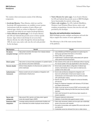 10
WebSphere
Technical White PaperIBM Software
The runtime client environment consists of the following
components:
●● JavaScript libraries. These libraries, which are used for
JavaScript API implementation, are available in most runtime
environments (with the exception of native iPhone and
Android apps, which are written in Objective-C and Java,
respectively, and which do not require JavaScript libraries).
●● Native libraries for hybrid apps. A set of native libraries
(for iOS and Android) that provide access to device-specific
features. Apps written in JavaScript do not access these
libraries directly, but rather through the relevant JavaScript
APIs. In some cases, native code runs the web code provided
by the developer.
●● Native libraries for native apps. A set of native libraries
for iOS and Android that provide access to IBM Worklight
Server functionality for natively written apps.
●● Native code templates. For iOS, Android, BlackBerry,
Windows 8 and Windows Phone devices, native-code
templates encapsulating a browser that runs the web code
provided by the developer.
Security and authentication mechanisms
IBM Worklight provides multiple mechanisms and tools that
help to support the creation of secure applications.
The following is a list of the main security features
of the platform:
Mechanism Benefit Details
On-device Help protect sensitive information from malware attacks •	 Uses AES256 and PCKS #5-generated encryption keys for
encrypted storage and from device theft storing app-generated information on the device
•	 Allows offline user authentication
•	 Implemented in JavaScript (highly obfuscated) with optional
native performance enhancements
Direct update Take action to ensure timely propagation of updated hybrid •	 New versions of the code can be distributed without requiring
app versions to the entire install base the manual update of the app (applicable to web resources)
Remote disable Enforce timely adoption of critical security updates to the •	 Server-side console allows configuration of allowed app
entire install base versions. Administrator can force users to install security
updates to the native code
Authentication Reduce overall cost and complexity of integration with •	 Server-side architecture designed for integration with
framework authentication infrastructure back-end authentication infrastructure based on Java
Authentication and Authorization Service (JAAS) concepts,
with authentication realms
•	 Specify one SSL per HTTP adapter for enhanced flexibility
and security
•	 Ready-to-implement integration with Kerberos, NTLM, Basic
and Digest authentication
•	 Ability to encrypt server-to-server SOAP communication with
X509 certificates, following the Web Services Security (WSS)
standard
•	 Client-side framework for asynchronous login requests on
session expiration
Server-side Help prevent SQL injection and help protect against •	 Prepared-statement enforcement
safeguards cross-site request forgery (XSRF) •	 Validation of submitted data against session cookie
Enterprise SSO Leverage existing enterprise authentication facilities and •	 Client-side mechanism obtains and encrypts user credentials,
integration user credentials and enable employee-owned devices sends to the server with requests
•	 Encryption incorporates user-supplied PIN, server-side secret
and device ID
•	 Credentials cannot be retrieved from lost or stolen device
 