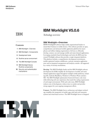 IBM Software
WebSphere
Technical White Paper
IBM Worklight V5.0.6
Technology overview
Contents
1 IBM Worklight—Overview
2 IBM Worklight—Components
3 Development tools
8 Runtime server environment
9 The IBM Worklight Console
9
10
IBM Worklight Device
Runtime components
Security and authentication
mechanisms
IBM Worklight—Overview
IBM® Worklight® software helps enable organizational leaders to
extend their business to mobile devices. This software provides an open,
comprehensive and advanced mobile application platform for smart-
phones and tablets, helping organizations of all sizes to efficiently
develop, connect, run and manage mobile and omni-channel applications.
Leveraging standards-based technologies and tools, the IBM team has
created Worklight software that provides a single integrated platform.
This platform includes a comprehensive development environment,
mobile-optimized runtime middleware, a private enterprise application
store and an integrated management and analytics console—all supported
by a variety of security mechanisms.
Develop. The IBM Worklight Studio and the IBM Worklight software
development kit (SDK) simplify the development of mobile and omni-
channel applications (apps) throughout multiple mobile platforms, includ-
ing iOS, Android, BlackBerry, Windows 8, Windows Phone and Java
ME. The IBM Worklight optimization framework fosters code reuse
while delivering rich user experiences that match the styling requirements
of each target environment. With such code reuse, IBM Worklight
reduces costs of development, reduces time-to-market and provides
strong support for your ongoing management efforts.
Connect. The IBM Worklight Server architecture and adapter technol-
ogy simplifies the integration of mobile apps with back-end enterprise
systems and cloud-based services. The IBM Worklight Server is designed
 