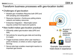 Transform business processes with geo-location toolkit
 Challenges of geo-location
 Multiple geo modalities–Requires both GPS and
Wifi sampling and interpolation
 Resource intensive –Continuous polling strains
network and battery resources
 Enterprise integration – Meaningful action
requires context from back-end systems

Automatic
Check-In

 Efficiently collect geo-location data (GPS and
Wifi)
 Set policies for acquiring geo data and sending
it in batch
 Trigger business actions when user reaches a
point of interest, or enters or exits a region (geofencing)
 Server-side logic enables meaningful reaction to
important geo events

A

............

 New toolkit makes geo-location practical

At point A,
initiate
automated
check-in
SMS, Push

Example: Geo-enriched
hotel check-in experience
© 2013 IBM Corporation

 
