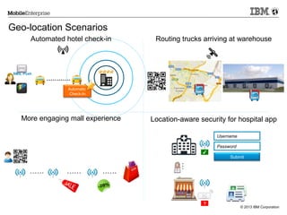 Geo-location Scenarios
Automated hotel check-in

SMS, Push

Routing trucks arriving at warehouse

............
Automatic
Check-In

More engaging mall experience

Location-aware security for hospital app
Username
Password
✔

……

……

…

……

Submit

?

© 2013 IBM Corporation

 