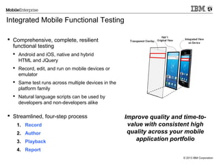 Integrated Mobile Functional Testing
 Comprehensive, complete, resilient
functional testing
 Android and iOS, native and hybrid
HTML and JQuery
 Record, edit, and run on mobile devices or
emulator
 Same test runs across multiple devices in the
platform family
 Natural language scripts can be used by
developers and non-developers alike

 Streamlined, four-step process
1. Record
2. Author
3. Playback

Improve quality and time-tovalue with consistent high
quality across your mobile
application portfolio

4. Report
© 2013 IBM Corporation

 