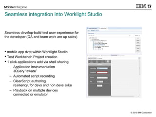 Seamless integration into Worklight Studio

Seamless develop-build-test user experience for
the developer (QA and team work are up sales)

 mobile app dvpt within Worklight Studio
 Test Workbench Project creation
 1 click applications add via shell sharing
− Application instrumentation
JQuery “aware”
− Automated script recording
− ClearScript authoring
resiliency, for devs and non devs alike
− Playback on multiple devices
connected or emulator

© 2013 IBM Corporation

 