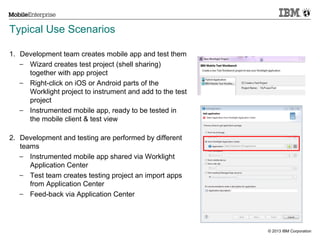 Typical Use Scenarios
1. Development team creates mobile app and test them
− Wizard creates test project (shell sharing)
together with app project
− Right-click on iOS or Android parts of the
Worklight project to instrument and add to the test
project
− Instrumented mobile app, ready to be tested in
the mobile client & test view
2. Development and testing are performed by different
teams
− Instrumented mobile app shared via Worklight
Application Center
− Test team creates testing project an import apps
from Application Center
− Feed-back via Application Center

20

© 2013 IBM Corporation

 