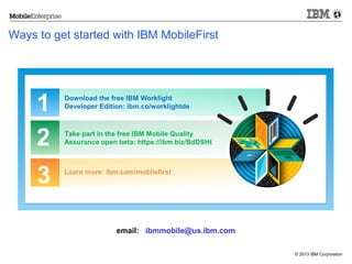 Ways to get started with IBM MobileFirst

1
2

Download the free IBM Worklight
Developer Edition: ibm.co/worklightde

3

Learn more: ibm.com/mobilefirst

Take part in the free IBM Mobile Quality
Assurance open beta: https://ibm.biz/BdDSHt

email: ibmmobile@us.ibm.com
© 2013 IBM Corporation

 