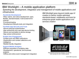 IBM Worklight – A mobile application platform
Speeding the development, integration and management of mobile applications and
infrastructure
Accelerate Development
•Web, hybrid, and native development: open,
flexible, standard-based, multi-screen/omnichannel
•Functional testing
•Development lifecycle tools and integration

IBM Worklight goes beyond mobile app UI
creation to deliver mobile optimized,
standards-based, middleware and tools for
enterprise-grade mobile applications and
services creation

Facilitate App Security and Trust
•Server-enforced authentication
•App authenticity and user-app-device binding
•Secure and syncable on-device storage
•App version enforcement
Enable User Engagement
•Unified push and SMS notifications
•Geolocation and context collections and
intelligence
•Mobile-friendly integration
Support Mobile Analytics
•Efficient acquisition of analytics data
•Development, operational, and business
analytics
•Offline and online event management integration

"Best Mobile Development Solution" as voted by
SIIA members for 2013 CODiE Awards
© 2013 IBM Corporation

 