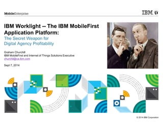 © 2014 IBM Corporation 
IBM Worklight -- The IBM MobileFirst 
Application Platform: 
The Secret Weapon for 
Digital Agency Profitability 
Graham Churchill 
IBM MobileFirst and Internet of Things Solutions Executive 
churchil@ca.ibm.com 
Sept 7, 2014 
 