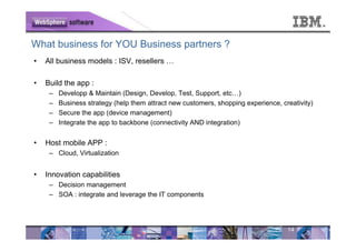 What business for YOU Business partners ?
•   All business models : ISV, resellers …

•   Build the app :
     –   Developp & Maintain (Design, Develop, Test, Support, etc…)
     –   Business strategy (help them attract new customers, shopping experience, creativity)
     –   Secure the app (device management)
     –   Integrate the app to backbone (connectivity AND integration)


•   Host mobile APP :
     – Cloud, Virtualization


•   Innovation capabilities
     – Decision management
     – SOA : integrate and leverage the IT components




                                                                                    14
 