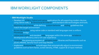 IBMWORKLIGHT COMPONENTS
 IBM Worklight Studio
 Develop rich HTML5, hybrid and native applications for all supporting modern devices
using native code, a bi-directionalWYSIWYG, and standard web technologies and tools.
 Maximize code sharing while defining custom behavior and styling guidelines that
match the target environment
 Access device APIs using native code or standard web languages over a uniform
PhoneGap bridge
 Utilize both native and standard web languages within the same app to balance
development efficiency and a rich user experience
 Leverage the growing ecosystem of 3rd-party tools, libraries and frameworks such as
jQuery Mobile, SenchaTouch and Dojo Mobile
 Implement Runtime Skins to build apps that automatically adjust to environment
guidelines such as form factor, screen density, HTML support & UI input methods
 