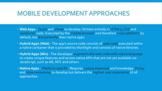 MOBILE DEVELOPMENT APPROACHES
 Web Apps - Quick and cheap to develop. Written entirely in HTML5, CSS and
JavaScript code. Executed by the mobile browser and therefore cross-platform by
default, but less powerful than native apps.
 Hybrid Apps (Web) -The app's source code consists of web code executed within
a native container that is provided byWorklight and consists of native libraries.
 Hybrid Apps (Mix) -The developer augments the web code with native language
to create unique features and access native APIs that are not yet available via
JavaScript, such as AR, NFC and others.
 Native Apps - Platform-specific. Requires unique expertise and knowledge. Pricey
and time consuming to develop but delivers the highest user experience of all
approaches.
 