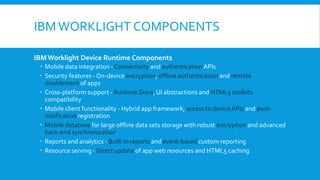 IBMWORKLIGHT COMPONENTS
IBM Worklight Device Runtime Components
 Mobile data integration - Connectivity and authenticationAPIs
 Security features - On-device encryption, offline authentication and remote
disablement of apps
 Cross-platform support - Runtime Skins, UI abstractions and HTML5 toolkits
compatibility
 Mobile client functionality - Hybrid app framework, access to device APIs and push
notification registration
 Mobile database for large offline data sets storage with robust encryption and advanced
back-end synchronization.
 Reports and analytics - Built-in reports and event-based custom reporting
 Resource serving - Direct update of app web resources and HTML5 caching
 