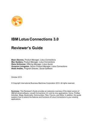 IBM Lotus Connections 3.0

Reviewer’s Guide

Baan Slavens, Product Manager, Lotus Connections
Mac Guidera, Product Manager, Lotus Connections
Rene Schimmer, Offering Manager, Lotus Quickr
Suzanne Livingston, Senior Product Manager, Lotus Connections
Heidi Ambler, Program Director, Social Software



October 2010


© Copyright International Business Machines Corporation 2010. All rights reserved.



Summary: This Reviewer's Guide provides an extensive overview of the latest version of
IBM’s® social software, Lotus® Connections 3.0, and its nine applications: Home, Profiles,
Activities, Blogs, Bookmarks, Communities, Files, Forums, and Wikis. In addition, this guide
explains how to extend the features and functions of Lotus Connections to your existing
applications.




                                          -1-
 