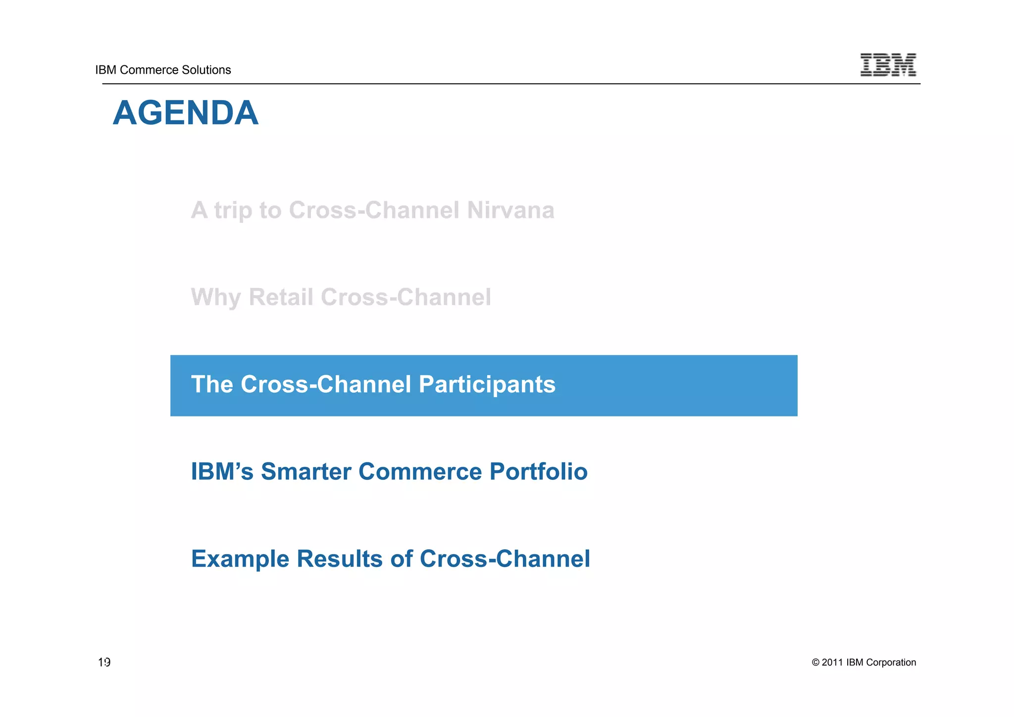 IBM Commerce Solutions



     AGENDA

               A trip to Cross-Channel Nirvana


               Why Retail Cross-Channel


               The Cross-Channel Participants


               IBM’s Smarter Commerce Portfolio


               Example Results of Cross-Channel



19
19                                                © 2011 IBM Corporation
 