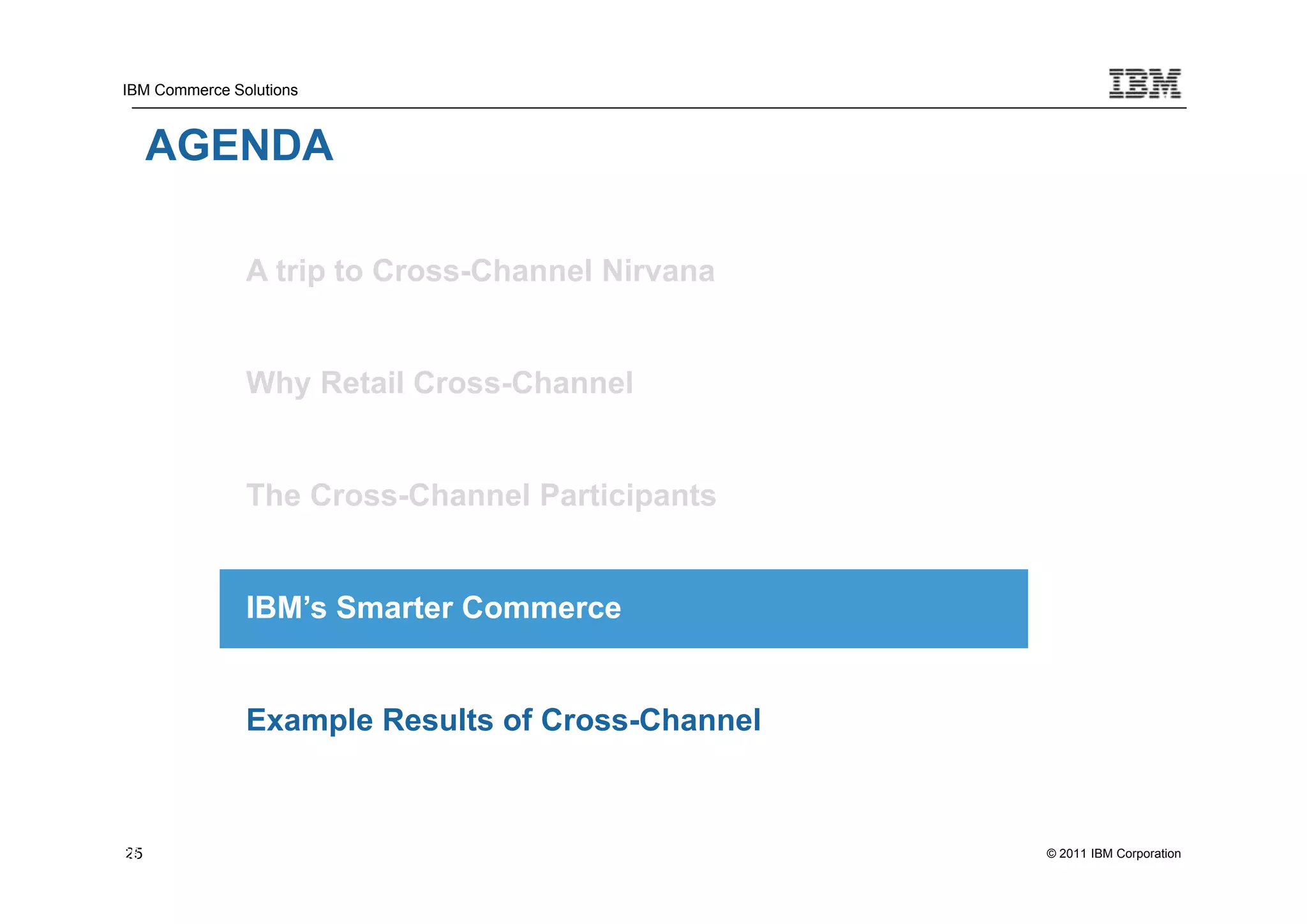 IBM Commerce Solutions



     AGENDA

               A trip to Cross-Channel Nirvana


               Why Retail Cross-Channel


               The Cross-Channel Participants


               IBM’s Smarter Commerce


               Example Results of Cross-Channel



25
25                                                © 2011 IBM Corporation
 