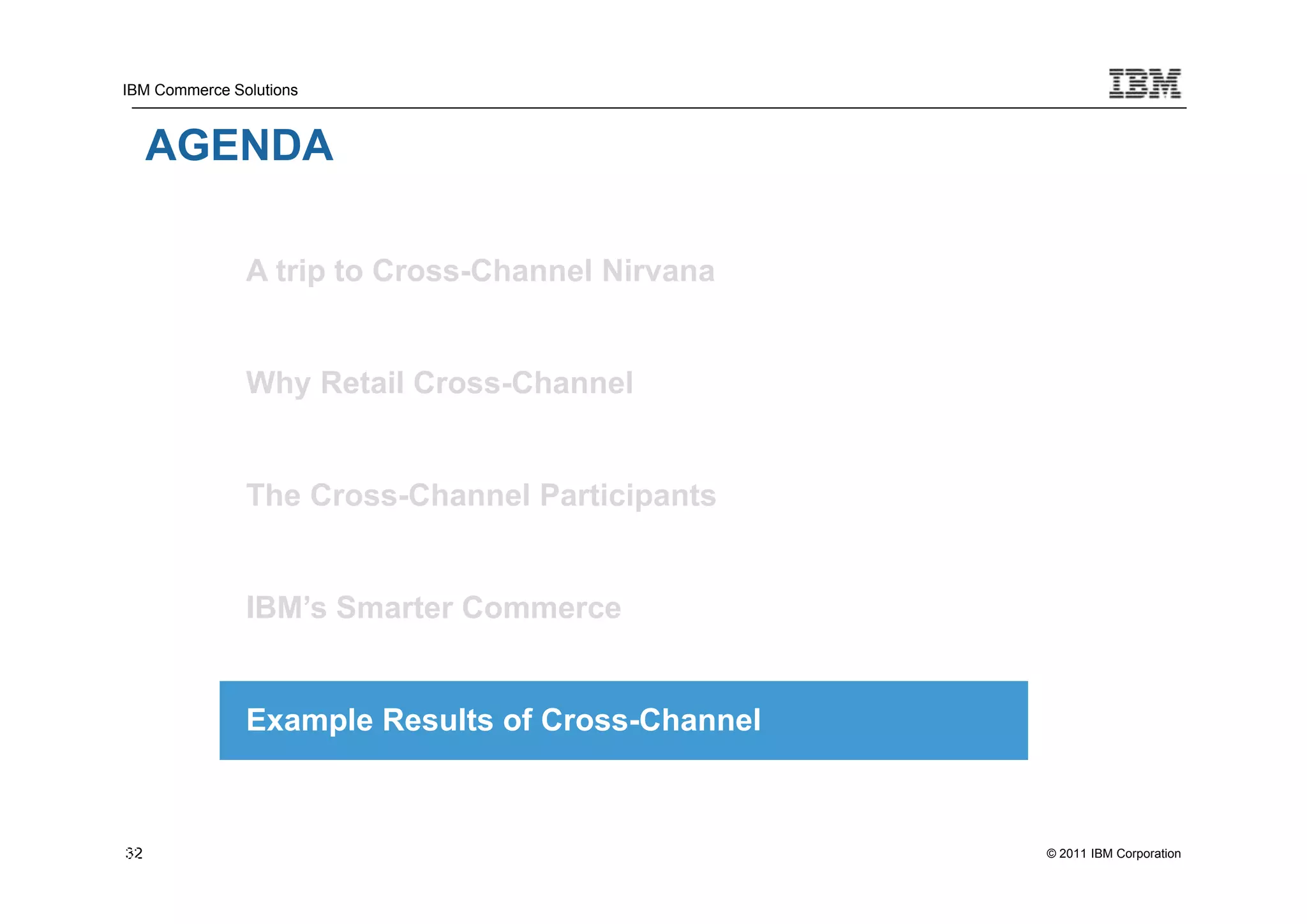 IBM Commerce Solutions



     AGENDA

               A trip to Cross-Channel Nirvana


               Why Retail Cross-Channel


               The Cross-Channel Participants


               IBM’s Smarter Commerce


               Example Results of Cross-Channel



32
32                                                © 2011 IBM Corporation
 