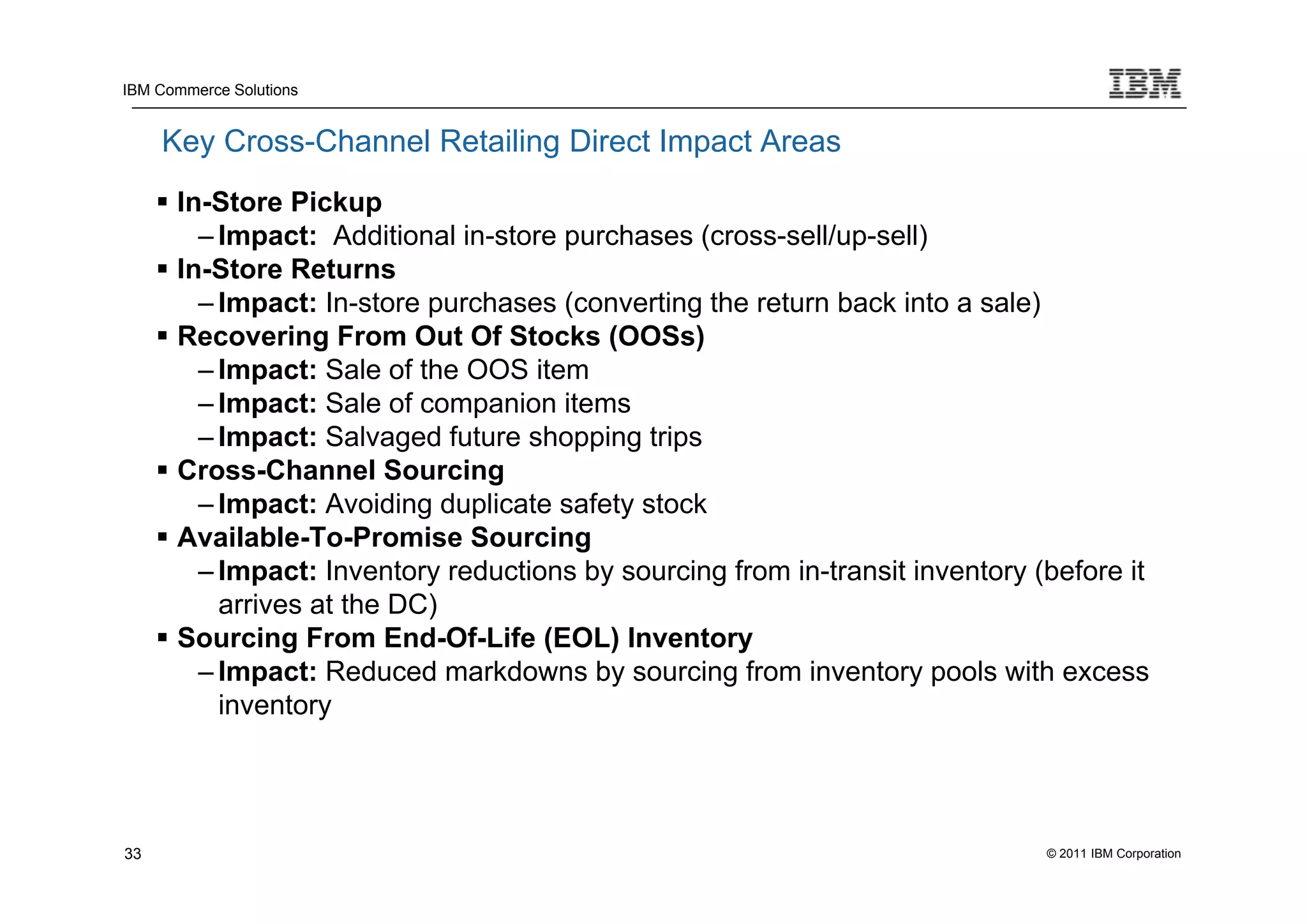 IBM Commerce Solutions


     Key Cross-Channel Retailing Direct Impact Areas
      In-Store Pickup
         – Impact: Additional in-store purchases (cross-sell/up-sell)
      In-Store Returns
         – Impact: In-store purchases (converting the return back into a sale)
      Recovering From Out Of Stocks (OOSs)
         – Impact: Sale of the OOS item
         – Impact: Sale of companion items
         – Impact: Salvaged future shopping trips
      Cross-Channel Sourcing
         – Impact: Avoiding duplicate safety stock
      Available-To-Promise Sourcing
         – Impact: Inventory reductions by sourcing from in-transit inventory (before it
           arrives at the DC)
      Sourcing From End-Of-Life (EOL) Inventory
         – Impact: Reduced markdowns by sourcing from inventory pools with excess
           inventory




33                                                                             © 2011 IBM Corporation
 