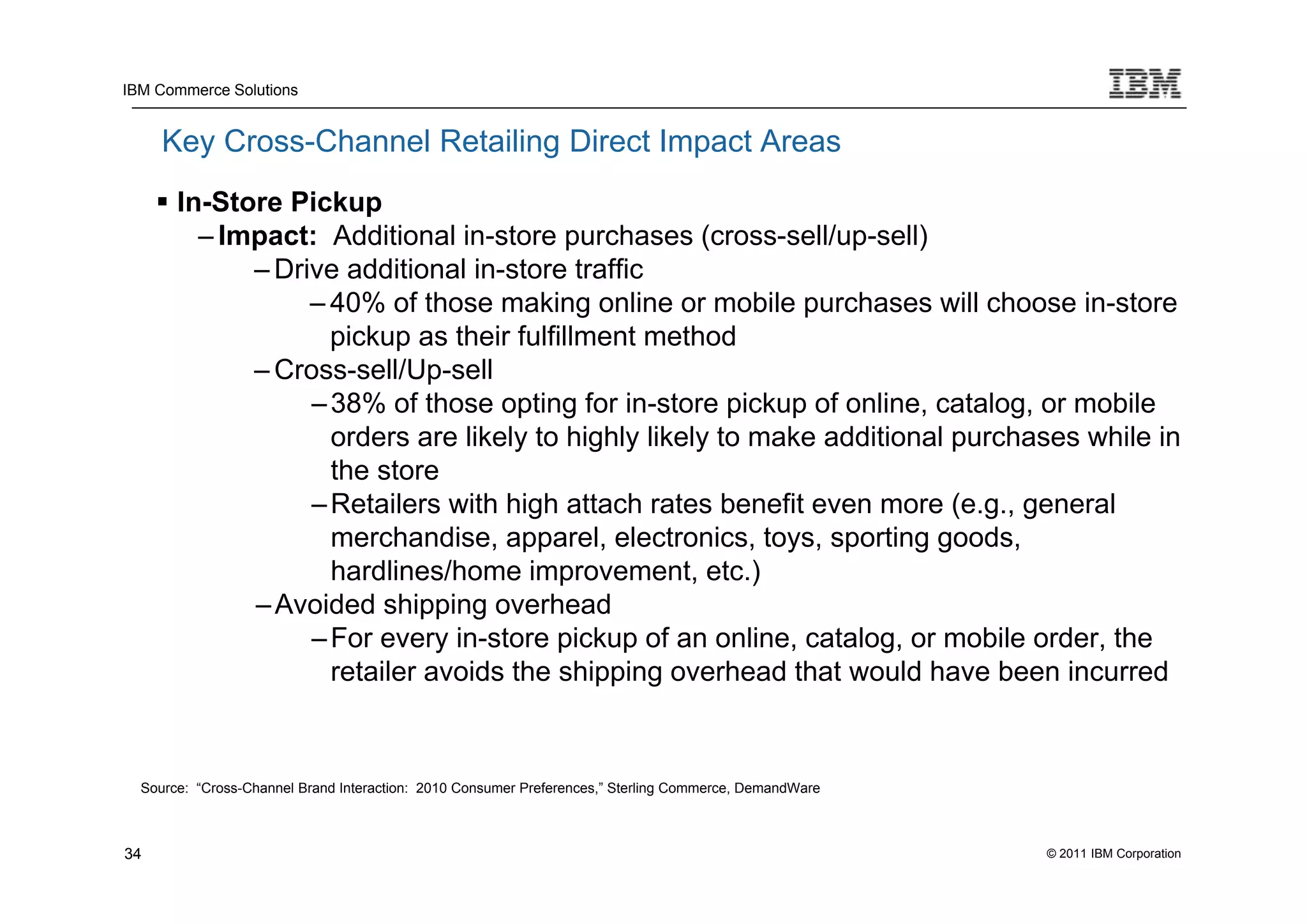 IBM Commerce Solutions


     Key Cross-Channel Retailing Direct Impact Areas
      In-Store Pickup
         – Impact: Additional in-store purchases (cross-sell/up-sell)
             – Drive additional in-store traffic
                  – 40% of those making online or mobile purchases will choose in-store
                    pickup as their fulfillment method
             – Cross-sell/Up-sell
                  – 38% of those opting for in-store pickup of online, catalog, or mobile
                    orders are likely to highly likely to make additional purchases while in
                    the store
                  – Retailers with high attach rates benefit even more (e.g., general
                    merchandise, apparel, electronics, toys, sporting goods,
                    hardlines/home improvement, etc.)
             – Avoided shipping overhead
                  – For every in-store pickup of an online, catalog, or mobile order, the
                    retailer avoids the shipping overhead that would have been incurred



  Source: “Cross-Channel Brand Interaction: 2010 Consumer Preferences,” Sterling Commerce, DemandWare



34                                                                                                      © 2011 IBM Corporation
 
