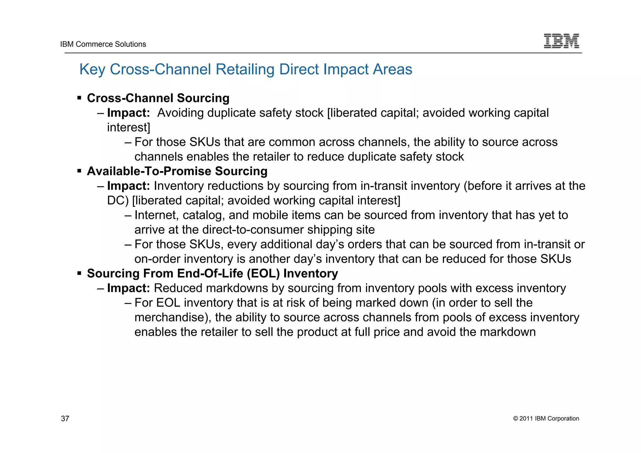IBM Commerce Solutions


     Key Cross-Channel Retailing Direct Impact Areas
      Cross-Channel Sourcing
        – Impact: Avoiding duplicate safety stock [liberated capital; avoided working capital
          interest]
              – For those SKUs that are common across channels, the ability to source across
                channels enables the retailer to reduce duplicate safety stock
      Available-To-Promise Sourcing
        – Impact: Inventory reductions by sourcing from in-transit inventory (before it arrives at the
          DC) [liberated capital; avoided working capital interest]
              – Internet, catalog, and mobile items can be sourced from inventory that has yet to
                arrive at the direct-to-consumer shipping site
              – For those SKUs, every additional day’s orders that can be sourced from in-transit or
                on-order inventory is another day’s inventory that can be reduced for those SKUs
      Sourcing From End-Of-Life (EOL) Inventory
        – Impact: Reduced markdowns by sourcing from inventory pools with excess inventory
              – For EOL inventory that is at risk of being marked down (in order to sell the
                merchandise), the ability to source across channels from pools of excess inventory
                enables the retailer to sell the product at full price and avoid the markdown




37                                                                                      © 2011 IBM Corporation
 