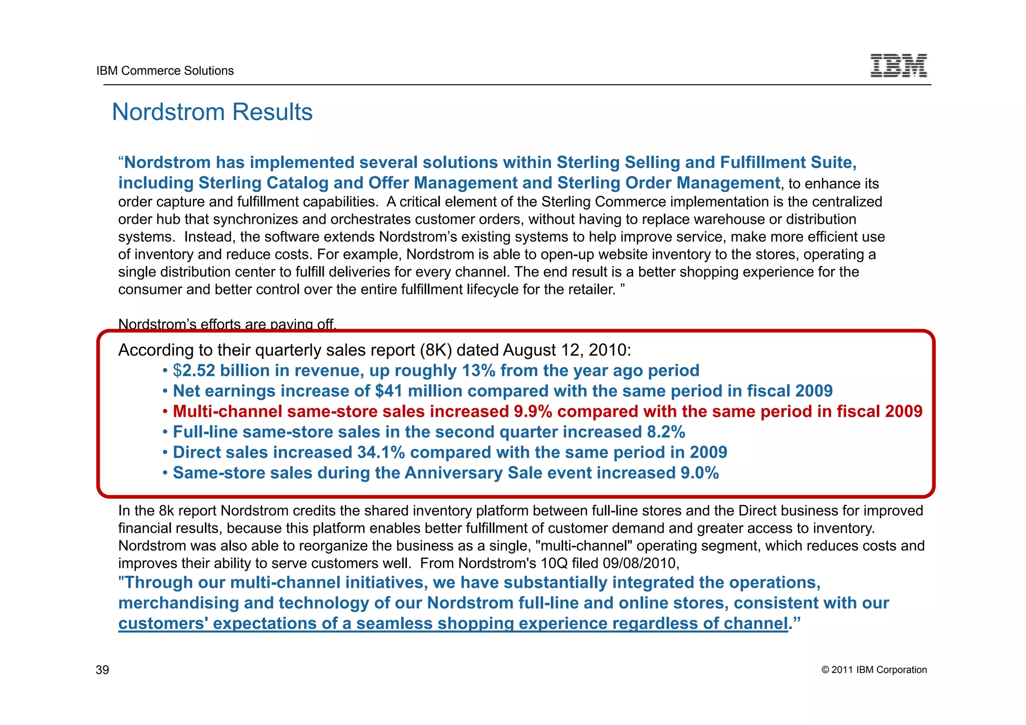 IBM Commerce Solutions


     Nordstrom Results
     “Nordstrom has implemented several solutions within Sterling Selling and Fulfillment Suite,
     including Sterling Catalog and Offer Management and Sterling Order Management, to enhance its
     order capture and fulfillment capabilities. A critical element of the Sterling Commerce implementation is the centralized
     order hub that synchronizes and orchestrates customer orders, without having to replace warehouse or distribution
     systems. Instead, the software extends Nordstrom’s existing systems to help improve service, make more efficient use
     of inventory and reduce costs. For example, Nordstrom is able to open-up website inventory to the stores, operating a
     single distribution center to fulfill deliveries for every channel. The end result is a better shopping experience for the
     consumer and better control over the entire fulfillment lifecycle for the retailer. ”

     Nordstrom’s efforts are paying off.
     According to their quarterly sales report (8K) dated August 12, 2010:
          • $2.52 billion in revenue, up roughly 13% from the year ago period
          • Net earnings increase of $41 million compared with the same period in fiscal 2009
          • Multi-channel same-store sales increased 9.9% compared with the same period in fiscal 2009
          • Full-line same-store sales in the second quarter increased 8.2%
          • Direct sales increased 34.1% compared with the same period in 2009
          • Same-store sales during the Anniversary Sale event increased 9.0%

     In the 8k report Nordstrom credits the shared inventory platform between full-line stores and the Direct business for improved
     financial results, because this platform enables better fulfillment of customer demand and greater access to inventory.
     Nordstrom was also able to reorganize the business as a single, "multi-channel" operating segment, which reduces costs and
     improves their ability to serve customers well. From Nordstrom's 10Q filed 09/08/2010,
     "Through our multi-channel initiatives, we have substantially integrated the operations,
     merchandising and technology of our Nordstrom full-line and online stores, consistent with our
     customers' expectations of a seamless shopping experience regardless of channel.”

39                                                                                                                  © 2011 IBM Corporation
 