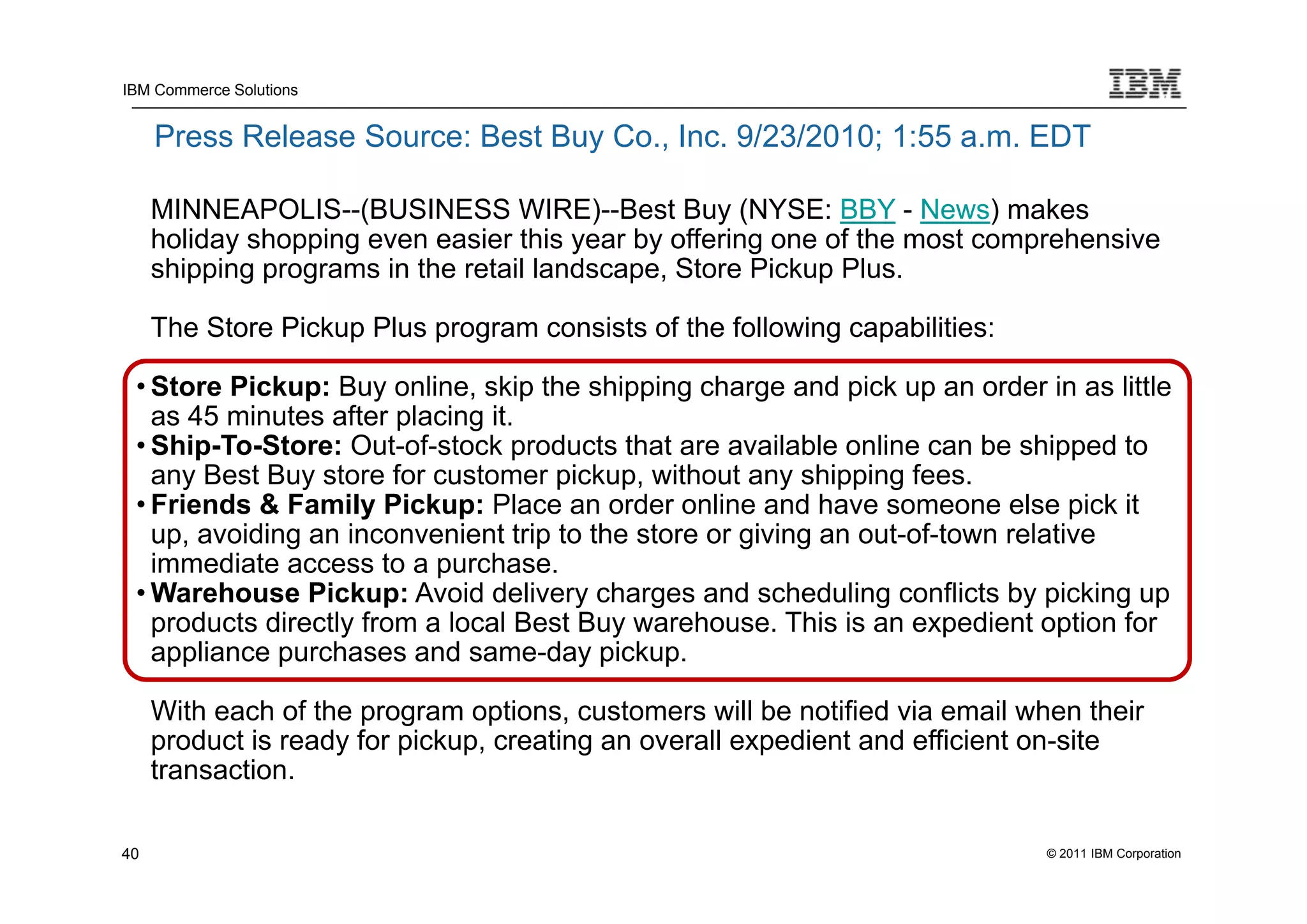 IBM Commerce Solutions


     Press Release Source: Best Buy Co., Inc. 9/23/2010; 1:55 a.m. EDT

     MINNEAPOLIS--(BUSINESS WIRE)--Best Buy (NYSE: BBY - News) makes
     holiday shopping even easier this year by offering one of the most comprehensive
     shipping programs in the retail landscape, Store Pickup Plus.

     The Store Pickup Plus program consists of the following capabilities:

 • Store Pickup: Buy online, skip the shipping charge and pick up an order in as little
   as 45 minutes after placing it.
 • Ship-To-Store: Out-of-stock products that are available online can be shipped to
   any Best Buy store for customer pickup, without any shipping fees.
 • Friends & Family Pickup: Place an order online and have someone else pick it
   up, avoiding an inconvenient trip to the store or giving an out-of-town relative
   immediate access to a purchase.
 • Warehouse Pickup: Avoid delivery charges and scheduling conflicts by picking up
   products directly from a local Best Buy warehouse. This is an expedient option for
   appliance purchases and same-day pickup.

     With each of the program options, customers will be notified via email when their
     product is ready for pickup, creating an overall expedient and efficient on-site
     transaction.

40                                                                            © 2011 IBM Corporation
 