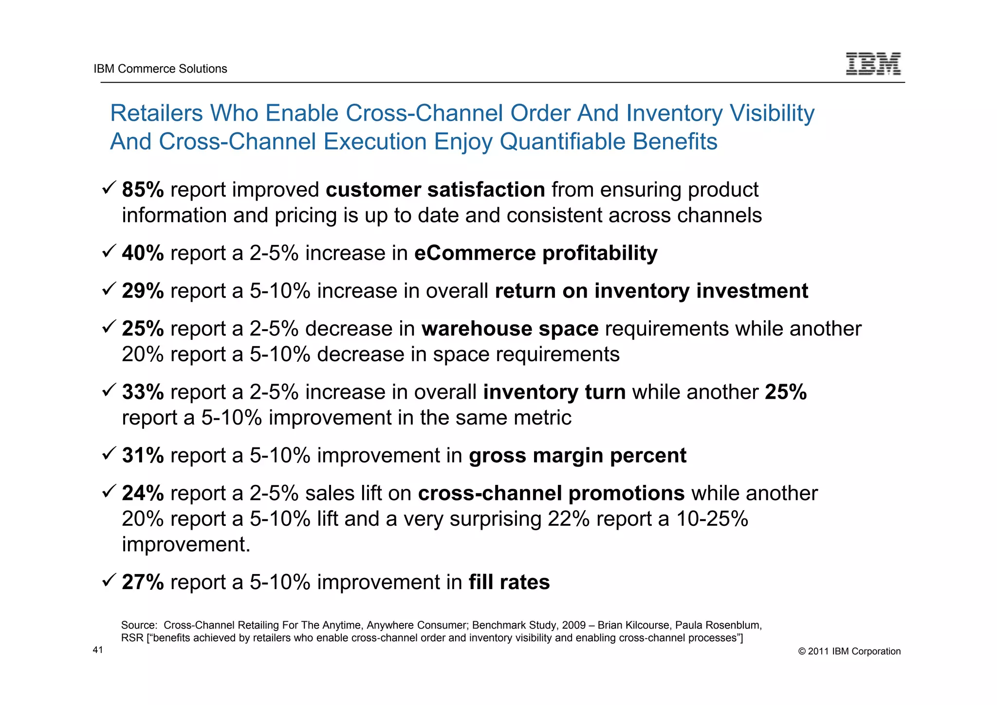 IBM Commerce Solutions



     Retailers Who Enable Cross-Channel Order And Inventory Visibility
     And Cross-Channel Execution Enjoy Quantifiable Benefits
  85% report improved customer satisfaction from ensuring product
   information and pricing is up to date and consistent across channels
  40% report a 2-5% increase in eCommerce profitability
  29% report a 5-10% increase in overall return on inventory investment
  25% report a 2-5% decrease in warehouse space requirements while another
   20% report a 5-10% decrease in space requirements
  33% report a 2-5% increase in overall inventory turn while another 25%
   report a 5-10% improvement in the same metric
  31% report a 5-10% improvement in gross margin percent
  24% report a 2-5% sales lift on cross-channel promotions while another
   20% report a 5-10% lift and a very surprising 22% report a 10-25%
   improvement.
  27% report a 5-10% improvement in fill rates
      Source: Cross-Channel Retailing For The Anytime, Anywhere Consumer; Benchmark Study, 2009 – Brian Kilcourse, Paula Rosenblum,
      RSR [“benefits achieved by retailers who enable cross‐channel order and inventory visibility and enabling cross‐channel processes”]
41                                                                                                                                          © 2011 IBM Corporation
 