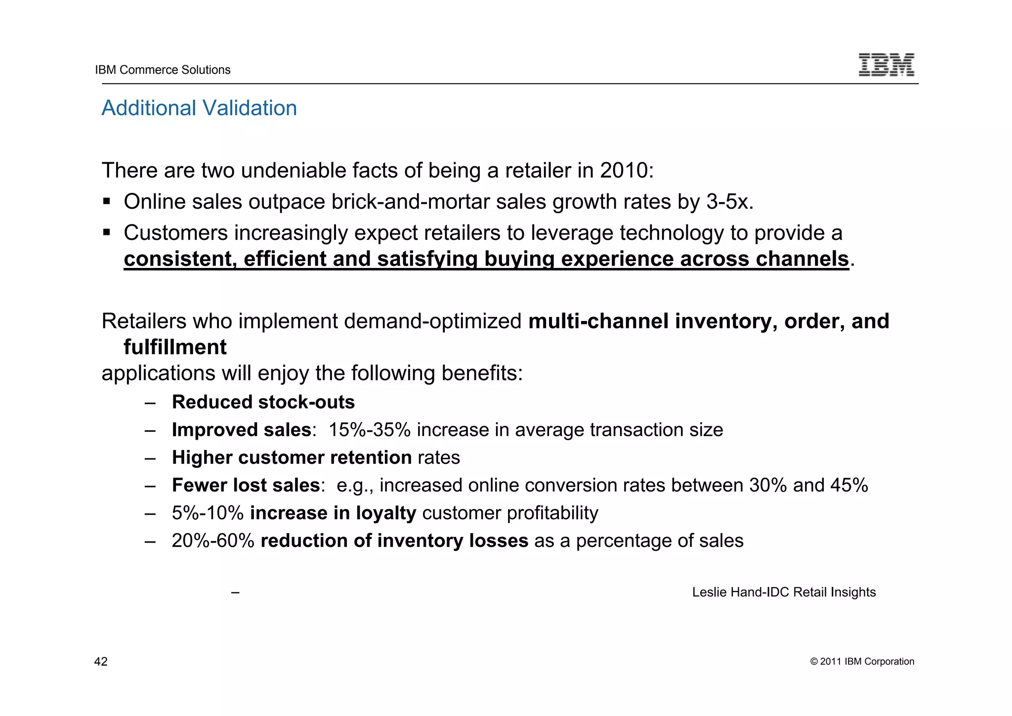 IBM Commerce Solutions


 Additional Validation

 There are two undeniable facts of being a retailer in 2010:
  Online sales outpace brick-and-mortar sales growth rates by 3-5x.
  Customers increasingly expect retailers to leverage technology to provide a
   consistent, efficient and satisfying buying experience across channels.

 Retailers who implement demand-optimized multi-channel inventory, order, and
   fulfillment
 applications will enjoy the following benefits:
        –   Reduced stock-outs
        –   Improved sales: 15%-35% increase in average transaction size
        –   Higher customer retention rates
        –   Fewer lost sales: e.g., increased online conversion rates between 30% and 45%
        –   5%-10% increase in loyalty customer profitability
        –   20%-60% reduction of inventory losses as a percentage of sales

                         –                                           Leslie Hand-IDC Retail Insights




42                                                                                      © 2011 IBM Corporation
 