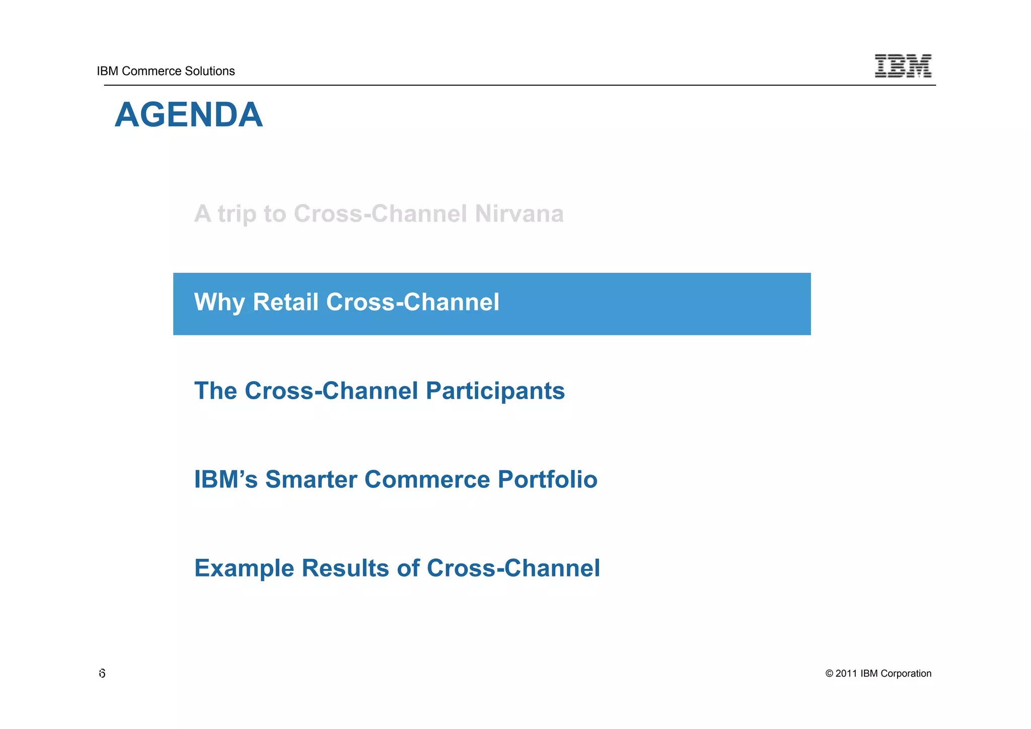 IBM Commerce Solutions



    AGENDA

               A trip to Cross-Channel Nirvana


               Why Retail Cross-Channel


               The Cross-Channel Participants


               IBM’s Smarter Commerce Portfolio


               Example Results of Cross-Channel



6
6                                                 © 2011 IBM Corporation
 