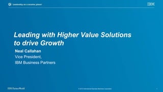 © 2013 International Business Machines Corporation 1
Leading with Higher Value Solutions
to drive Growth
Neal Callahan
Vice President,
IBM Business Partners
 