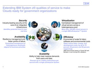 Extending IBM System z® qualities of service to make
Clouds ready for government organizations


                          Security                                                    Virtualization
Industry-leading security at the                                                      Centralized management of
           core of an integrated                                                      virtual servers across a
                   infrastructure                                                     heterogeneous pool
    Identifies potential fraud in near                                                More than 100,000 virtual servers in
                             real time                                                a single IBM zEnterprise™ System


                   Availability                                                         Efficiency
Resiliency management and                                                               Economies of scale for labor,
       fewer points of failure                                                          software and environmental costs
      Centralized management of                                                         Helps reduce labor, energy, and
        heterogeneous workloads                                                         development costs, by up to 70
    aligned to business priorities                                                      percent, 90 percent, and 20 percent,
                                                                                        respectively
                                                                                        (IBM Internal Study based on Oracle SW with
                                                                                        Nehalem 4 core running 25% utilization)
                                                      Scalability
                                         Ability to help meet massive demands
                                                    from users and data
                                          Process up to a trillion instructions per
                                         second with a single zEnterprise System

7                                                                                                               © 2010 IBM Corporation
 