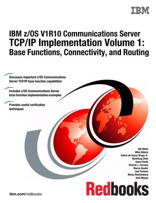 ibm.com/redbooks
Front cover
IBM z/OS V1R10 Communications Server
TCP/IP Implementation Volume 1:
Base Functions, Connectivity, and Routing
Bill White
Mike Ebbers
Valirio de Souza Braga Jr.
WenHong Chen
Gwen Dente
Octavio L. Ferreira
Marco Giudici
Joel Porterie
Micky Reichenberg
Andi Wijaya
Discusses important z/OS Communications
Server TCP/IP base function capabilities
Includes z/OS Communications Server
base function implementation examples
Provides useful verification
techniques
 
