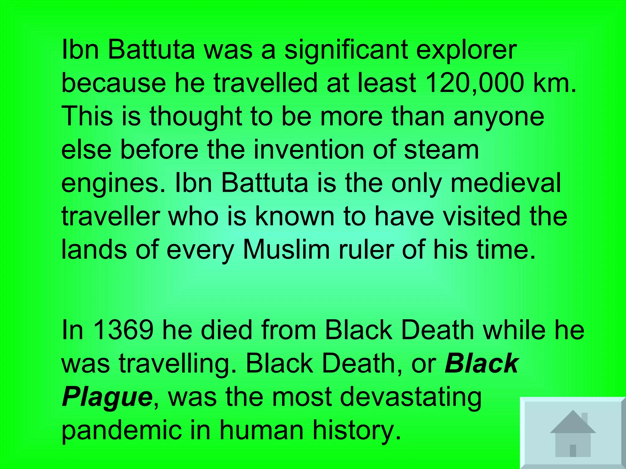 Ibn Battuta was a significant explorer because he travelled at least 120,000 km. This is thought to be more than anyone else before the invention of steam engines. Ibn Battuta is the only medieval traveller who is known to have visited the lands of every Muslim ruler of his time. In 1369 he died from Black Death while he was travelling. Black Death, or  Black Plague , was the most devastating pandemic in human history.  