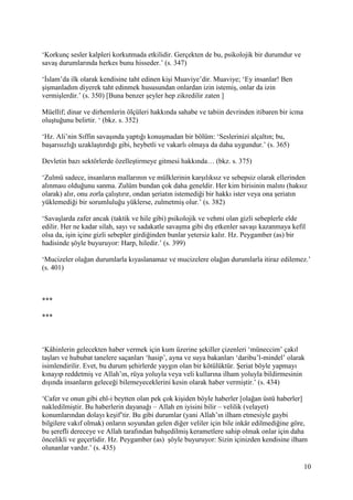 10
‘Korkunç sesler kalpleri korkutmada etkilidir. Gerçekten de bu, psikolojik bir durumdur ve
savaş durumlarında herkes bunu hisseder.’ (s. 347)
‘İslam’da ilk olarak kendisine taht edinen kişi Muaviye’dir. Muaviye; ‘Ey insanlar! Ben
şişmanladım diyerek taht edinmek hususundan onlardan izin istemiş, onlar da izin
vermişlerdir.’ (s. 350) [Buna benzer şeyler hep zikredilir zaten ]
Müellif; dinar ve dirhemlerin ölçüleri hakkında sahabe ve tabiin devrinden itibaren bir icma
oluştuğunu belirtir. ‘ (bkz. s. 352)
‘Hz. Ali’nin Sıffin savaşında yaptığı konuşmadan bir bölüm: ‘Seslerinizi alçaltın; bu,
başarısızlığı uzaklaştırdığı gibi, heybetli ve vakarlı olmaya da daha uygundur.’ (s. 365)
Devletin bazı sektörlerde özelleştirmeye gitmesi hakkında… (bkz. s. 375)
‘Zulmü sadece, insanların mallarının ve mülklerinin karşılıksız ve sebepsiz olarak ellerinden
alınması olduğunu sanma. Zulüm bundan çok daha geneldir. Her kim birisinin malını (haksız
olarak) alır, onu zorla çalıştırır, ondan şeriatın istemediği bir hakkı ister veya ona şeriatın
yüklemediği bir sorumluluğu yüklerse, zulmetmiş olur.’ (s. 382)
‘Savaşlarda zafer ancak (taktik ve hile gibi) psikolojik ve vehmi olan gizli sebeplerle elde
edilir. Her ne kadar silah, sayı ve sadakatle savaşma gibi dış etkenler savaşı kazanmaya kefil
olsa da, işin içine gizli sebepler girdiğinden bunlar yetersiz kalır. Hz. Peygamber (as) bir
hadisinde şöyle buyuruyor: Harp, hiledir.’ (s. 399)
‘Mucizeler olağan durumlarla kıyaslanamaz ve mucizelere olağan durumlarla itiraz edilemez.’
(s. 401)
***
***
‘Kâhinlerin gelecekten haber vermek için kum üzerine şekiller çizenleri ‘müneccim’ çakıl
taşları ve hububat tanelere saçanları ‘hasip’, ayna ve suya bakanları ‘daribu’l-mindel’ olarak
isimlendirilir. Evet, bu durum şehirlerde yaygın olan bir kötülüktür. Şeriat böyle yapmayı
kınayıp reddetmiş ve Allah’ın, rüya yoluyla veya veli kullarına ilham yoluyla bildirmesinin
dışında insanların geleceği bilemeyeceklerini kesin olarak haber vermiştir.’ (s. 434)
‘Cafer ve onun gibi ehl-i beytten olan pek çok kişiden böyle haberler [olağan üstü haberler]
nakledilmiştir. Bu haberlerin dayanağı – Allah en iyisini bilir – velilik (velayet)
konumlarından dolayı keşif’tir. Bu gibi durumlar (yani Allah’ın ilham etmesiyle gaybi
bilgilere vakıf olmak) onların soyundan gelen diğer veliler için bile inkâr edilmediğine göre,
bu şerefli dereceye ve Allah tarafından bahşedilmiş kerametlere sahip olmak onlar için daha
öncelikli ve geçerlidir. Hz. Peygamber (as) şöyle buyuruyor: Sizin içinizden kendisine ilham
olunanlar vardır.’ (s. 435)
 