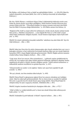 11
İbn Haldun, cefir kitabının Cafer es-Sadık’tan nakledildiğini bildirir… (s. 438-439) [fakat bu
isabetli olmayabilir, zira İmam Şâtibî, ilm-i cifir’in, İslamiyet öncesinde de kullanıldığını
bildiriyor.]
Bir olay: Halife Memun, o muhitlerin bilgesi Zuban’a hükümdarlığı hakkında sorular sorar.
Zuban da olacak olayları sayıp döker gördüğünce. Halife bunların nereden biliyorsun diye
sorunca Zuban şöyle der: ‘Filozofların kitapları ile satranç oyununu icad etmiş olan Hintli
Sasa bin Dâhir’in koymuş olduğu hükümlerden.’ (s. 442) Bakın satrancı kim bulmuş :)))
‘Doğuda da İbn Arabî’ye nispet edilen bir melhameyle [ ileride olacak olayları anlatan kaside
türü yazılar, ç. Melahim ] karşılaştım (…) yine doğuda İbn Sina’ya ve İbn Ukab’a nispet
edilen başka melhameler olduğunu duydum. Ancak bunların doğruluğuna ilişkin hiçbir delil
yok.’ (s. 445)
Müellif; bir eleştiri naklederken karşıdaki muhalifini ‘sakallarını traş eden bidat ehli’ diye bir
ifade kullanıyor… (bkz. s. 446)
Müellif; daha önce İrem diye bir şehrin olamayacağını eğer olsaydı onlardan birer eser veya iz
kalacağını söylemiş ve bazı müfessirleri bu konuda eleştirmiş fakat aynı tavrı kendi ifadesiyle
hamamları 6500’e ulaşan Bağdat hakkında göstermemiştir. Müellif, Bağdat şehrinin tamamen
ortadan kalkıp, harap olduğunu söylüyor… (bkz. s. 464)
‘Çoğu insan, Kisra’nın sarayını, Mısır piramitlerini (…) görkemli yapıları gördüklerinde bu
eserleri tek veya topluca ama sadece bedeni güçlerini kullanarak yaptıklarını düşünüp, bunları
yapabilecek çok güçlü ve büyük vücutları olduğunu sanırlar. Teknik aletlerin kullanımını ve
mühendislik sanatının inceliklerini ise gözden kaçırırlar.’ (s. 467)
‘Güneşin kendisi ne sıcaktır ve de soğuktur. Sadece ışık saçan basit yapıdaki bir gök
cismidir.’ (s. 468) ?
‘Bir şeyi yıkmak, onu bina etmekten daha kolaydır.’ (s. 469)
Müellif; Harun Reşid’in uğraşmasına rağmen Kisra’nın sarayını yıkmaktan aciz kaldığını
söyler. fakat bu makul gibi görünmemektedir. Her ne olursa olsun az sayıdaki bir topluluk
bile azim ve gayretle kısa bir sürede birçok yapıyı harap edebilir. Harun Reşid başka bir
sebepten dolayı bu işten vazgeçmiş olmalıdır, Allahüâlem (bkz. s. 481)
Müellif; rüzgârın insanların hareketleriyle oluştuğunu iddia eder… (bkz. s. 472) ?
‘Allah’ın Kâbe’ye verdiği üstünlük şeref ve önem tam olarak bilinip idrak edilemeyecek
kadar çoktur.’ (s. 478)
Müellif; Selahaddin Eyyubi hakkında ‘el-Kürdî’ nispesini kullanır… (bkz. s. 481)
 