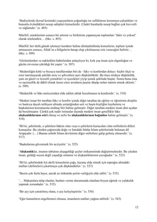 12
‘Badiyelerde (kırsal kesimde) yaşayanların çoğunluğu ise saflıklarını korumaya çalıştıkları ve
bununla övündükleri nesep sahipleri kimselerdir. Çünkü buralarda nesep bağları çok kuvvetli
ve sağlamdır.’ (s. 485)
Müellif; emeklerinin sonucu bir artırım ve biriktirim yapamayan toplumları ‘fakir ve yoksul’
olarak nitelendirir… (bkz. s. 493)
Müellif; her türlü günah işlemeyi karakter haline dönüştürülmüş kimselerin, toplum içinde
artmasının sonucu, Allah’ın o bölgelerin harap olup yıkılmasına izin vereceğini belirtir…
(bkz. s. 509)
‘Gözlemlerden ve nakledilen haberlerden anlaşılıyor ki, kırk yaş insan için olgunluğun ve
gücün zirvesine çıkıldığı bir yaştır.’ (s. 507)
‘Medeniliğin kötü ve bozucu taraflarından biri de –lüks ve konfordan dolayı- hiçbir ölçü ve
sınır tanımayacak şekilde arzu ve şehvetlere aşırı düşkünlüktür. Bu önce mideye düşkünlük,
yani en güzel ve lezzetli yemekleri ve içecekleri yiyip içmek şeklinde başlar. Sonra buna zina
ve eşcinsellik de dâhil olmak üzere cinsi arzuların peşine düşüp onları tatmin etmek eklenir.’
(s. 509)
‘Medenilik ve lüks neticesinden elde edilen ahlak bozulmanın ta kendisidir.’ (s. 510)
‘Medeni insan bir taraftan lüks ve konfor içinde diğer taraftan da eğitim ve öğretimin disiplin
ve baskıya dayalı terbiyesi altında yetiştiğinden sert ve haşin kişiliğini kaybetmiş ve
başkalarının korumasına muhtaç biri haline gelmiştir. Diğer taraftan medeni insan dini açıdan
da bozulmuştur. Çünkü çok nadir istisnalar dışında medeni insan genellikle lüks
alışkanlıklarının esiri olmuş ve nefsi bu alışkanlıklarının bağımlısı haline gelmiştir.’ (s.
510)
‘Bil ki, şehirlerde, o şehirlere hâkim olan veya o şehirlerin kurucuları olan milletlerin dilleri
konuşulur. Bu yüzden çağımızda doğu ve batıdaki bütün İslam şehirlerinde bulunan dil
Arapçadır. (…) Bunun sebebi İslam devletinin diğer milletlere galip gelmiş olmasıdır.’ (s.
517)
‘Başkalarına güvenmek bir acziyettir.’ (s. 525)
‘Alışkanlıklar, insanın tabiatını alışageldiği şeyler istikametinde değiştirmektedir. Bu yüzden
insan, geldiği soyun değil yaşadığı ortamın ve alışkanlıklarının çocuğudur.’ (s. 525)
‘Bil ki, şehirlerdeki kıt akıllı kimselerin çoğu, kazanç elde etmek için toprağın altındaki
malları (defineleri) çıkartmaya çok düşkündürler.’ (s. 527)
‘Bazen çok fazla hayır, ancak az miktarda şerrin varlığıyla elde edilir.’ (s. 535)
‘… Makamlara talip olanlar, bunları verme durumunda olanlara boyun eğmek ve yalakalık
yapmak zorundadır.’ (s. 535)
‘Bir şey için yaratılmış olana, o şey kolaylaştırılır.’ (s. 536)
‘Eğer kanunların engellemesi olmasa, insanların malları yağma edilirdi.’ (s. 543)
 