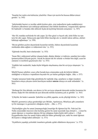 13
‘İnsanlar her malın orta kalitesine yönelirler. Onun için tacirin bu hususa dikkat etmesi
gerekir.’ (s. 545)
‘Şehirlerdeki basiret ve tecrübe sahibi kişilere göre, zirai mahsullerin (gıda maddelerinin)
fiyatların yükselmesi için stoklayıp saklanması olan ihtikâr (karaborsa, vurgunculuk) uğursuz
bir hadisedir ve bundan elde edilecek fayda da kaybolup hüsranla sonuçlanır.’ (s. 547)
‘Her fiil, mutlaka nefislerde bir etki yapar. İyi filer güzel ve hayırlı etki, kötü fiiller ise tam
tersi bir etki yapar. Dolayısıyla eğer kötü fiiller önceliği alır ve sürekli tekrar edilirse, etkileri
kökleşip sağlamlaşır.’ (s. 550)
‘Bizzat görülen şeylere dayanılarak kazanılan meleke, habere dayanılarak kazanılan
melekeden daha sağlam ve mükemmel olur.’ (s. 553)
‘Eğitimde öncelik, basit olanlarındır.’ (s. 553)
‘İnsan fikri, mükemmel şekline ulaşana kadar, düşüne düşüne ve tedricen, sanatları kuvveden
(potansiyelden) fiiliyata geçirir. Ancak bu durum tek bir seferde ve birden bire değil, uzun bir
zamanın ve nesillerin geçmesiyle olur.’ (s. 553)
‘Endülüs’teki medenilik, başka hiçbir bölgede ulaşılmamış olan bir seviyeye ulaşmıştır.’ (s.
557)
Müellif bunun sebebini; uzun yıllar burada kaos ortamından uzak devletlerin hüküm
sürdüğünü ve böylece o toprakların bayındır bir yer haline geldiğine bağlar.. (bkz. s. 557)
‘Araplar tamamen bedeviliğe gömülmüş bir topluluk olup, sanatların ve diğer (medeni)
hususların ortaya çıkışına zemin hazırlayan medeni umran olmaya en uzak noktadadır.’ (s.
561)
‘Herhangi bir ilim dalında, son derece iyi bir seviyeye ulaşacak derecede meleke kazanmış bir
âlimin, başka bir ilim dalında da aynı derecede meleke kazanmış çok az görülür.’ (s. 563)
‘Çiftçilik, bir bedevi sanatıdır. Şehirliler ne çiftlik yaparlar, ne de çiftçiliği bilirler.’ (s. 565)
Müellif; geometriyi çokça gerektirdiği için Oklides, Apoloniyus, Mineliyus gibi yunanların
iyi bir marangoz ve geometrici olduğunu söyler… (bkz. s. 571)
‘Söylendiğine göre bu sanatı [marangozluğu] insanlığa ilk öğreten kişi Hz. Nuh (as)’dır.
Tufan esnasındaki mucizesi olan kurtuluş gemisi bu sanat sayesinde inşa etmiştir (…) onun bu
sanatı öğrenen ve insanlara öğreten ilk kişi olduğuna ilişkin hiçbir delil yoktur (…) Nuh
Peygamberden önce bu sanata ilişkin sahih bir haber gelmediği için, sanki bu sanat öğrenen
ilk kişinin o olduğu kabul edilmiştir.’ (s. 571)
‘Siyahîlerin yaşadığı yerlerdeki insanların gelende çıplak olduklarını duyuyuroz.’ (s. 573)
 