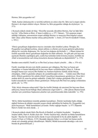 14
Hermes, İdris peygamber mi?
‘Halk, bunları [dokumacılık ve terzilik] nebilerin en eskisi olan Hz. İdris (as)’a nispet ederler.
Hermes’e de nispet ettikleri oluyor. Hermes’in, İdris peygamber olduğu da söyleniyor.’ (s.
573)
[ Konuyla alakalı olarak ek bilgi; ‘filozoflar arasında zikredilen Hermes, Kur’an’daki İdris
(as)’dır.’ (Ebu Hatim er-Râzi, A’lamu’n-nübüvve, s. 277, Tahran) ; ‘Tıb sanatının nispet
edildiği Asklepias; astronominin nispet edildiği Hermes ve muayyen Hint bilgeleri esasen
ilahi vahye yahut ilhama mazhar olmuş şahsiyetlerdir.’ ( Amiri, el-İ’lem bî menâkıbi’l-İslam,
s. 101) ]
‘Ebesiz gerçekleşen doğumların mucize cinsinden olan örnekleri çoktur. Örneğin, Hz.
Peygamber (as) göbeği kesilmiş, sünnet edilmiş ve ellerini yere koyup gözlerini gökyüzüne
dikmiş bir vaziyette doğmuştur. Hz. İsa (as)’nın doğumu da böyledir. (…) İlham olunan bir
özellik sayesinde ebesiz gerçekleşen doğumlar da inkâr edilemez. Arı gibi pek çok hayvana
şaşılacak ilhamlar yapıldığına göre, acaba hayvanlardan üstün kılınmış insanın, özellikle de
Allah’ın kerametlerine nail olmuş kimselerin durumu hakkında ne düşünülebilir?’ (s. 575)
Bundan sonra müellif, Farabî’ye ve İbn Sina’ya karşı eleştiri yöneltir… (bkz. s. 576 vd.)
Farabî, insanlığın devamı için ebelik sanatının şart olduğunu, İbn Sina ise bunun şart
olmadığını ve insana bakabilecek bir hayvana ilham verilebileceğini; [Hayy b. Yakzan
örneğini bunun için veriyor] İbn Haldun ise; bunların hiçbirine mutlak olarak ihtiyaç
olmadığını, Allah’ın gücünün sebepsiz de yaratabileceğini söyler… ‘ Çünkü onun [İbn Sina]
delili, fiillerin gerektirici bir sebebe (illetü’l-mucibiye) dayanmasını gerektiriyor. Oysa fail-i
muhtar delili ile onun bu görüşü reddedilir. Çünkü fail-i muhtar görüşünde filler ile ezeli
kudret arasında bir vasıtanın olması gerekmiyor. Dolayısıyla İbn Sina’nın yaptığı zorlamalara
gerek yok.’ (s. 576)
‘Peki, böyle olmasına sebep nedir? Eğer bu özellik [bebeğe süt emzirme] bir hayvana ilham
ediliyorsa, bunun bizzat bebeğe ilham edilmesine engel nedir? (…) Bir şahısta ilhamın kendi
çıkarları için yaratılması başkasının çıkarları için yaratılmasından daha makuldür.’ (s. 576)
‘Bil ki, bütün hastalıkların temelde gıdadan kaynaklanır. Âlimler tarafından hadis olduğu
şüpheli bulunsa da tabipler arasında yaygın olarak nakledilen bir hadiste Hz. Peygamber (as)
şöyle buyuruyor: ‘Mide hastalıkların yuvasıdır. Perhiz sağlığın başıdır.’ (s 577; Dipnotta
Haris b. Kilde’nin sözü olarak… )
[ Konuyla alakalı olarak Hafız İbn Receb el-Hanbelî, şu bilgileri kaydeder: ‘Arapların
meşhur tabibi, Haris b. Kelde şöyle der: ‘Perhiz ilaçların başı, oburluk ise bütün hastalıkların
başıdır.’ Bazıları bu sözü de merfu olarak rivayet etmişlerdir ki bu da sahih değildir.’ el-
Camiu’l-Ulum ve’l-Hikem, 3/235; Buradaki dipnotta Sehavi ve el-Iraki’nin bunun merfu
olarak aslı olmadığı görüşü zikredilmiştir. Müellif, Mehdi konusunda takındığı o sıkı tavrı
burada da gösterebilseydi. ]
 