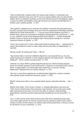 15
‘İslam’ın bidayetinde, Arapların bedevi bir yaşama sahip olmaları ve sanatlardan uzak
bulunmaları yüzünden Arap yazısı ileri bir seviyeye ulaşmış değildi, hatta orta düzeyde bile
değildi. Onun için sahabeler tarafından yazılmış olan Mushaf yazılarına bakıldığında, sağlam
ve güzel bir şekilde yazılmadıklar, hatta çoğu zaman da yazı sanatının gerektirdiği ölçü ve
kuralları aykırı oldukları görülür.’ (s. 582)
‘Bazı gafillerin, sahabelerin yazı sanatında usta oldukları yazılarında hata gibi görülen bazı
hususların gerçekte böyle olmadığı, aksine her birinin bir açıklamasının bulunduğu şeklindeki
iddialarına asla iltifat edilmemelidir.’ (…) Yazının kemal ölçüsü olduğunu sanıyorlar ve
bundan dolayı, güzel yazı yazamamanın eksikliğini onlardan gidermeye yöneliyorlar. (…) Bil
ki; yazı, sahabeler için bir kemal (mükemmellik) ölçüsü değildir. (…) Çünkü sanatlardaki
eksiklik, insanın ne diniyle ne de kişiliğiyle ilgili olmayıp geçim kaynağı ile ve umranın
(toplumun) durumu ile ilgilidir.’ (s. 583)
‘Sonra, ilmi eserlerin telif ve tedvin edilmesinde büyük bir patlama oldu. (…) günümüzde bu
eserler, halen büyük bir özenle (ve onlara sahip olma hırsıyla) elden ele dolaşmaktadır.’ (s.
588-589)
Mizmar, neydir? Ne anlama gelir? (bkz. s. 590 vd.)
‘Eğer etrafına bakar ve derin bir tefekkürle düşünürsen, senin dışındaki her şey ile senin
aranda başlangıçta bir bütünlük ve birlik olduğunu görürsün. Bir başka deyişle – filozofların
dediği gibi – vücud, varlıklar arasında ortaktır.’ (s. 592)
‘Görünen o ki, İmam Malik’in görüşü doğrultusunda Kur’an’ı bütün bunlardan (teganni,
ahenk, koro halinde okunması) uzak tutmak gerekir. Çünkü Kur’an okumaktaki kasıt seslerin
ahenk ve nağmesindeki zevk almak değil, huşu içinde ölüm ve sonrasını zikredip
düşünmektir. Sahabelerin Kur’an okuması böyleydi.’ (s. 593)
‘Her ilim ve sanat dalının öğretiminin, bu dallarda bütün bölgelerde ve herkes tarafından
kabul görmüş meşhur muallimlere dayanması gerekir.’ (s. 602)
Müellif; münazaranın etkili ve kısa zamanda hedefe ulaştırıcı etkisinden bahseder… ( bkz. s.
604)
Müellif; fıkıh, Hadis, Tefsir, Kıraat ve Kelam vs. ilminden bahsettikten sonra şöyle der:
‘Nakli olan bu ilimlerin hepsi, İslam ümmetine özgü ilimlerdir. Her ne kadar genel olarak
diğer ümmetlerde de benzerleri varsa da bu benzerlik, bu ilimlerin Allah tarafından,
peygamberlere indirilmiş şeraitlere dayanmasından kaynaklanan uzar bir benzerliktir.’ (s.
610)
‘Şer’i ve nakli olan bu ilimler İslam ümmeti içinde, daha fazlası düşünülemeyecek kadar
revaç bulup rağbet görmüş, bu ilimlere yönelip araştırma yapanların idrakleri daha yukarısı
olmayan en üstün sınırlara ulaşmış, bu sahalara özgü terimler geliştirilmiş ve böylece zirvenin
de ötesinde bir seviyeye ulaşılmıştır.’ (s. 610)
 