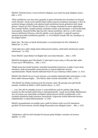 16
Müellif; Tefsirden kastın, rivayet tefsirleri olduğunu, esas olanın bu grup olduğunu söyler…
(bkz. s. 615)
‘Dilin özelliklerini esas alan ikinci gruptaki en güzel tefsirlerden biri Zemahşeri’nin Keşşaf
isimli tefsiridir. Ancak eserin müellifi akaid olarak mutezile mezhebine mensuptur ve Kur’an
ayetlerini belagat yönünden izah ederken kendi mezhebinin bozuk görüşlerini delil olarak
gösterir. Onunu için Ehl-i Sünnet âlimleri, dil ve belagat yönünden bu eserin sağlamlığını
ikrar etmekle birlikte, içindeki görüşler yüzünden eserden uzak durmuşlar ve bu konuda halkı
uyarmışlardır. Bununla birlikte eğer kişi ehl-i sünnet mezhebine vakıf ise ve ehl-i sünnet
inancını delilleriyle biliyorsa, emin bir şekilde o eseri okuyabilir ve onda dil sanatının
şaşılacak derecedeki özelliklerini görebilir.’ (s. 616) Müellif, burada Tîbî’nin, Zemahşeri’yi
tan ettiğini belirtir…
Hadis ilmi: ‘Bu ilmin en büyük âlimlerinden ve otoritelerinden biri Ebu Abdullah el-
Hâkim’dir.’ (s. 619)
‘Artık daha önce sahih olduğu kabul edilmemiş bir hadisin, sahih kabul ettirilmesine imkân
kalmamıştır.’ (s. 620)
Sonra Müellif, imam Buhari’nin Bağdat’taki sınavından bahseder… (bkz. s. 620)
Müellifin duyduğuna göre Ebu Hanife 17 adet hadis rivayet etmiş ve Muvatta’daki sahih
rivayet sayısı 300 kadarmış… (bkz. s. 621)
‘Haddi aşmış bazı kindar kimseler, müctehid imamlardan bazılarının az hadis rivayet etmiş
olmalarını, hadis konusundaki sermayelerinin az oluşuna bağlamak suretiyle
saçmalamışlardır. Büyük imamlar hakkında böyle bir şeye inanmaya imkân yoktur.’ (s. 621)
Müellif, Ebu Hanife’nin az rivayet etmesini, çevresindeki toplumda hadis uydurulması ve sıkı
kriter sahibi olmasına bağlar… Ebu Hanife, hadis ilminde müctehiddir. (bkz. s. 621)
‘Ebu Hanife’nin fıkıhta erişilemeyecek bir konumu vardır. Bu gerçeğe onun gibi büyük
imamlar, özellikle de Malik ve Şafiî tanıklık ediyor.’ (s. 625)
‘…evet, ilim ehli bu sahadaki acziyet ve yetersizliklerini açık bir şekilde ifade ederek,
insanları bu dört mezhebi taklid etmeye yönlendirmişlerdir. Ancak işin keyfiliğe dökülmemesi
için, bir kişinin aynı anda bütün mezhepleri taklid etmesini (telfik) yasaklamışlar ve bir
mezhebin görüşlerine bağlı kalmasını istemişlerdir. Çağımızda ictihad iddiasında bulunan
reddedilmekte ve taklid edilmemektedir.’ (s. 626)
Müellif, peygamberden (as) geldiği zann-ı galib ile bilinen sözlü veya fiili sünnetlerin
gerekleri ile amel etmenin zorunlu olduğu hususunda icma olduğunu söyler… (bkz. s. 632)
‘Sahabelerin, sabit bir delil olmadan bir hususta görüş birliğine varmaları söz konusu
değildir.’ (s. 632)
 