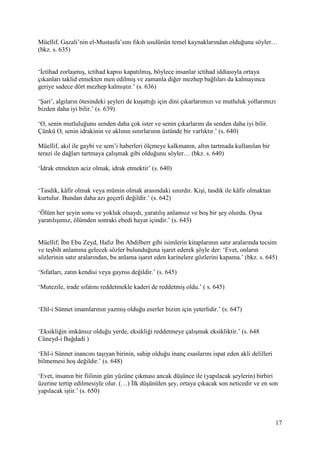 17
Müellif, Gazali’nin el-Mustasfa’sını fıkıh usulünün temel kaynaklarından olduğunu söyler…
(bkz. s. 635)
‘İctihad zorlaşmış, ictihad kapısı kapatılmış, böylece insanlar ictihad iddiasıyla ortaya
çıkanları taklid etmekten men edilmiş ve zamanla diğer mezhep bağlıları da kalmayınca
geriye sadece dört mezhep kalmıştır.’ (s. 636)
‘Şari’, algıların ötesindeki şeyleri de kuşattığı için dini çıkarlarımızı ve mutluluk yollarımızı
bizden daha iyi bilir.’ (s. 639)
‘O, senin mutluluğunu senden daha çok ister ve senin çıkarlarını da senden daha iyi bilir.
Çünkü O, senin idrakinin ve aklının sınırlarının üstünde bir varlıktır.’ (s. 640)
Müellif, akıl ile gaybi ve sem’i haberleri ölçmeye kalkmanın, altın tartmada kullanılan bir
terazi ile dağları tartmaya çalışmak gibi olduğunu söyler… (bkz. s. 640)
‘İdrak etmekten aciz olmak, idrak etmektir’ (s. 640)
‘Tasdik, kâfir olmak veya mümin olmak arasındaki sınırdır. Kişi, tasdik ile kâfir olmaktan
kurtulur. Bundan daha azı geçerli değildir.’ (s. 642)
‘Ölüm her şeyin sonu ve yokluk olsaydı, yaratılış anlamsız ve boş bir şey olurdu. Oysa
yaratılışımız, ölümden sonraki ebedi hayat içindir.’ (s. 643)
Müellif; İbn Ebu Zeyd, Hafız İbn Abdilberr gibi isimlerin kitaplarının satır aralarında tecsim
ve teşbih anlamına gelecek sözler bulunduğuna işaret ederek şöyle der: ‘Evet, onların
sözlerinin satır aralarından, bu anlama işaret eden karinelere gözlerini kapama.’ (bkz. s. 645)
‘Sıfatları, zatın kendisi veya gayrısı değildir.’ (s. 645)
‘Mutezile, irade sıfatını reddetmekle kaderi de reddetmiş oldu.’ ( s. 645)
‘Ehl-i Sünnet imamlarının yazmış olduğu eserler bizim için yeterlidir.’ (s. 647)
‘Eksikliğin imkânsız olduğu yerde, eksikliği reddetmeye çalışmak eksikliktir.’ (s. 648
Cüneyd-i Bağdadi )
‘Ehl-i Sünnet inancını taşıyan birinin, sahip olduğu inanç esaslarını ispat eden akli delilleri
bilmemesi hoş değildir.’ (s. 648)
‘Evet, insanın bir fiilinin gün yüzüne çıkması ancak düşünce ile (yapılacak şeylerin) birbiri
üzerine tertip edilmesiyle olur. (…) İlk düşünülen şey, ortaya çıkacak son neticedir ve en son
yapılacak iştir.’ (s. 650)
 