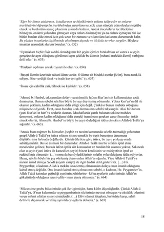 18
‘Eğer bir kimse atalarının, üstadlarının ve büyüklerinin yolunu takip eder ve onların
tecrübelerini öğrenip bu tecrübelerden yararlanırsa, çok uzun sürecek olan olayları tecrübe
etmek ve bunlardan sonuç çıkarmak zorunda kalmaz. Ancak öncekilerin tecrübelerini
bilmeyen, onların yolundan gitmeyen veya onları dinlemeyen ya da onlara uymayan biri ise
bütün bunları elde etmek için çok uzun bir zamana ve sıkıntılara katlanma durumunda kalır.
Bu yüzden insanlarla ilişkilerinde alışılmışın dışında ve ölçüsüz tavırlar sergiler. Böylece
insanlar arasındaki durum bozulur.’ (s. 652)
‘Uyanıkken hiçbir fikir sahibi olmadığımız bir şeyin içimize bırakılması ve sonra a o şeyin
gerçekte de aynı olduğunu görülmesi aynı şekilde bu âlemin [ruhani, melekût âlemi] varlığına
delil olur.’ (s. 653)
‘Perdenin açılması ancak riyazet ile olur.’ (s. 654)
‘Beşeri âlemin üzerinde ruhani âlem vardır. O âleme ait bizdeki eserler [izler], buna tanıklık
ediyor. Bize verdiği idrak ve irade kuvveti gibi.’ (s. 655)
‘İnsan için cahillik zati, bilmek ise kesbidir.’ (s. 658)
‘Ahmed b. Hanbel, takvasından dolayı yaratılmışlık lafzını Kur’an için kullanmaktan uzak
durmuştur. Bunun sebebi seleften böyle bir şey duymamış olmasıdır. Yoksa Kur’an’ın dil ile
okunan şeklinin, kadim olduğunu iddia ettiği için değil. Çünkü o bunun muhdes olduğunu
müşahede ediyordu. Evet, onun bundan uzak durmasının sebebi takvasıydı. Aksi bir durum
(yani Kur’an’ın harf ve seslerle okunan, Mushaflarda yazılı bulunan şekline muhdes
dememek, onların kadim olduğunu iddia etmek) inanılması gereken zaruri hususları inkâr
etmek olur ki, Ahmed b. Hanbel’in böyle bir şeyi söylediğini iddia etmekten Allah-ü Teâlâ’ya
sığınılır.’ (s. 663)
‘Ancak buna rağmen bu kimseler, [teşbih ve tecsim konusunda selefin tutmadığı yolu tutan
grup] Allah-ü Teâlâ’ya istiva sıfatını nispet etmekle bir çeşit benzetme durumuna
düştüklerinin farkında değillerdir. Çünkü dilcilere göre istiva, bir yere yerleşip orada
sabitleşmektir. Bu ise cismani bir durumdur. Allah-ü Teâlâ’nın bir sıfatını iptal etme
meselesine gelince, burada lafzın iptila söz konusudur ve bundan bir sakınca yoktur. Sakıncalı
olan o şeyin (yani istiva ile kastedilen şeyin) bizzat kendisinin ve mahiyetinin iptal ve
reddedilmiş olmasıdır. (…) sonra da bu söylediklerinin selefin yolu olduğunu iddia ediyorlar.
Hayır, selefin böyle bir şey söylemiş olmasından Allah’a sığınılır. Yine Allah-ü Teâlâ’ya
mekân isnad etmeye Sevdâ (siyahî cariye) ile ilgili hadisi delil gösterirler. (…) Hz.
Peygamber, o kadının Allah’a mekân isnad etmiş olmasından dolayı onun imanlı olduğunu
kabul etmiş değildir. Onu imanlı kabul etmiş olmasının sebebi, o kadının, Hz. Peygamber’in,
Allah Teâlâ katından getirdiği ayetlerin zahirlerine –ki bu ayetlerin zahirlerinde Allah’ın
gökyüzünde olduğuna işaret edilir- iman etmiş olmasıdır.’ (s. 664)
‘Mücessime grubu bidatlerinde çok ileri gitmişler, hatta küfre düşmüşlerdir. Çünkü Allah-ü
Teâlâ’ya, O’nun kelamında ve peygamberinin sözlerinde mevcut olmayan ve eksiklik izlenimi
veren vehmi sıfatlar nispet etmişlerdir. (…) Ehl-i sünnet kitapları, bu bidate karşı, sahih
delillere dayanarak verilmiş ayrıntılı cevaplarla doludur.’ (s. 665)
 