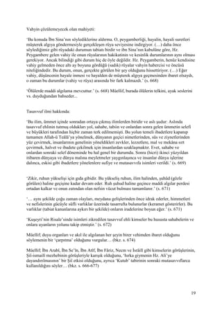 19
Vahyin çözülemeyecek olan mahiyeti:
‘Bu konuda İbn Sina’nın söylediklerine aldırma. O, peygamberliği, hayalin, hayali suretleri
müşterek algıya göndermesiyle gerçekleşen rüya seviyesine indirgiyor. (…) daha önce
söylediğimiz gibi rüyadaki durumun tabiatı birdir ve ibn Sina’nın kabulüne göre, Hz.
Peygambere gelen vahiy ile onun rüyalarının hakikatinin ve kesinlik durumlarının aynı olması
gerekiyor. Ancak bilindiği gibi durum hiç de öyle değildir. Hz. Peygamberin, henüz kendisine
vahiy gelmeden önce altı ay boyuna gördüğü (sadık) rüyalar vahyin habercisi ve öncüsü
niteliğindedir. Bu durum, onun, gerçekte görülen bir şey olduğunu hissettiriyor. (…) Eğer
vahiy, düşüncenin hayale inmesi ve hayalden de müşterek algıya geçmesinden ibaret olsaydı,
o zaman bu durumlar (vahiy ve rüya) arasında bir fark kalmazdı.’ (s. 668)
‘Ölülerde maddi algılama mevcuttur.’ (s. 668) Müellif, burada ölülerin telkini, ayak seslerini
vs. duyduğundan bahseder...
Tasavvuf ilmi hakkında:
‘Bu ilim, ümmet içinde sonradan ortaya çıkmış ilimlerden biridir ve aslı şudur: Aslında
tasavvuf ehlinin tutmuş oldukları yol, sahabe, tabiin ve onlardan sonra gelen ümmetin selefi
ve büyükleri tarafından hiçbir zaman terk edilmemişti. Bu yolun temeli ibadetlere kapanıp
tamamen Allah-ü Teâlâ’ya yönelmek, dünyanın geçici nimetlerinden, süs ve ziynetlerinden
yüz çevirmek, insanlarının genelinin yöneldikleri zevkler, lezzetlere, mal ve mekâna sırt
çevirmek, halvet ve ibadete çekilmek için insanlardan uzaklaşmaktır. Evet, sahabe ve
onlardan sonraki selef döneminde bu hal genel bir durumdu. Sonra (hicri) ikinci yüzyıldan
itibaren dünyaya ve dünya malına meyletmeler yaygınlaşınca ve insanlar dünya işlerine
dalınca, eskisi gibi ibadetlere yönelenlere sufiye ve mutasavvıfa isimleri verildi.’ (s. 669)
‘Zikir, ruhun yükselişi için gıda gibidir. Bu yükseliş ruhun, ilim halinden, şuhûd (gözle
görülen) haline geçişine kadar devam eder. Ruh şuhud haline geçince maddi algılar perdesi
ortadan kalkar ve onun zatından olan nefsin vücut bulması tamamlanır.’ (s. 671)
‘… aynı şekilde çoğu zaman olayları, meydana gelişlerinden önce idrak ederler, himmetleri
ve nefislerinin gücüyle süfli varlıklar üzerinde tasarrufta bulunurlar (keramet gösterirler). Bu
varlıklar (tabiat kanunlarına aykırı bir şekilde) onların iradelerine boyun eğer.’ (s. 671)
‘Kuşeyri’nin Risale’sinde isimleri zikredilen tasavvuf ehli kimseler bu hususta sahabelerin ve
onlara uyanların yolunu takip etmiştir.’ (s. 672)
Müellif; duyu organları ve akıl ile algılanan her şeyin birer vehimden ibaret olduğunu
söylemenin bir ‘çarpıtma’ olduğunu vurgular… (bkz. s. 674)
Müellif; İbn Arabî, İbn Se’în, İbn Atîf, İbn Fâriz, Necm ve İsrâilî gibi kimselerin görüşlerinin,
Şiî-ismailî mezhebinin görüşleriyle karışık olduğunu, ‘hırka giymenin Hz. Ali’ye
dayandırılmasının’ bir Şiî etkisi olduğunu, ayrıca ‘Kutub’ tabirinin sonraki mutasavvıflarca
kullanıldığını söyler… (bkz. s. 666-677)
 
