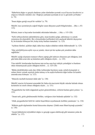 2
‘Haberlerin doğru ve gerçek olanlarını yalan olanlardan ayırmak sosyal hayatın karakterini ve
doğasını bilmekle mümkün olur. Doğruyu yanlıştan ayırmada en iyi ve güvenilir yol budur.’
(s. 72)
‘İnsan doğası gereği sosyal bir varlıktır’ (s. 79)
Müellif, ince ayrıntılarıyla coğrafi bilgiler sunar dünyanın çeşitli bölgelerinden… (bkz. s. 83-
115)
İklimin; insan ve hayvanlar üzerindeki etkisinden bahseder… ( bkz. s. 115-120)
‘Nefis terbiyecilerinin naklettiklerine göre, insan kendini açlığa, sabretmeye ve yemek
yememeye de alıştırabilir. Biz o kimselerden [sufilerden] öyle şaşılacak haberler duyuyoruz
ki, bu konuları bilmeyen biri, kolay kolay bunlara inanamaz.’ (s. 125)
‘Açlıktan ölenleri, açlıkları değil, daha önce alışkın oldukları tokluk öldürmektedir’ (s. 125)
‘Güç yetirilebiliyorsa açlık veya az yemek, vücut için her açıdan çok yemekten daha
sağlıklıdır.’
Müellif; açlığa alışmanın mutasavvıfların yaptığı gibi tedricen olmasının şart olduğunu, kırk
gün hatta daha uzun süre aç kalanlara şahit olduğunu söyler… (s. 125)
Yine müellif; dostlarından bazılarının tam on beş sene keçi sütüyle yetindiğini ve bunların
inkar olunamayacak şeyler olduğunu belirtir… (s. 125-126)
‘Bütün eksikliklerden uzak olan Allah, kullarından bazılarını seçip, onlarla konuşmak ve
onlara ilmini vermek suretiyle üstün tutmuş ve bu seçkin kullarının diğer kulları ile kendisi
arasında aracı kılmıştır.’ (s. 127)
‘Mutezile mezhebi kerameti inkâr eder’ (s. 130)
Müellif; mucize ile keramet arasındaki bir farkın da mucizenin büyük vakıalar halinde olması
kerametin ise sınırlı olması olduğunu söyler… (s. 131)
‘Peygamberler her türlü olağanüstü şeyleri gösterebilirken, velilerin bunlara gücü yetmez.’ (s.
131)
‘ İnsani nefs, gözle görülmemekle birlikte, varlığının izleri bedende aşikârdır’ (s. 132)
‘Allah, peygamberleri belli bir vakitte beşerilikten soyutlanacak özellikte yaratmıştır.’ (s. 134)
‘Kâhinin gaybi algılamaları kemal derecesine ulaşmaz. Çünkü onun ilham kaynağı şeytandır.’
(s. 136)
‘Ancak [kâhinlerin] söyledikleri doğru ve gerçeğe uygun olabileceği gibi tamamen yalan da
olabilir.’ (s. 137)
 